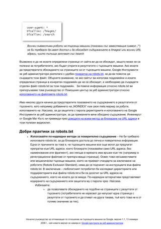 Всички съвместими роботи на търсещи машини (показани със заместващия символ „*“)
     не би трябвало да имат достъп и да обхождат съдържанието в /images/ или всички URL
     адреси, чиито пътища започват със /search

Възможно е да не искате определени страници от сайта ви да се обхождат, защото може не са
полезни за потребителите, ако бъдат открити в резултатите с търсещите машини. Ако искате
да предотвратите обхождането на страниците си от търсещите машини, Google Инструменти
за уеб администратори разполага с удобен генератор на robots.txt, за да ви помогне да
създадете този файл. Обърнете внимание, че ако сайтът ви използва поддомейни и искате
определени страници в конкретен поддомейн да не се обхождат, е необходимо да създадете
отделен файл robots.txt за този поддомейн. За повече информация относно robots.txt ви
препоръчваме това ръководство от Помощния център за уеб администратори относно
използването на файловете robots.txt.

Има няколко други начина да предотвратите показването на съдържанието в резултатите от
търсенето, като например добавянето на „NOINDEX“ към своя meta маркер за роботи,
използването на .htaccess, за да защитите с парола директориите и използването на Google
Инструменти за уеб администратори, за да премахнете вече обходено съдържание. Инженерът
от Google Мат Кътс ни превежда през доводите на всеки метод за блокиране на URL адреси в
този полезен видеоклип.


Добри практики за robots.txt
     •   Използвайте по-надеждни методи за поверително съдържание – Не би трябвало
         използвате robots.txt, за да блокирате достъпа до лична и поверителна информация.
         Една от причините за това е, че търсещите машини все още могат да предлагат
         препратки към URL адреси, които блокирате (показвайки само URL адреса, без
         наименование или фрагмент), ако някъде в мрежата има връзки към тях (например в
         регистрационни файлове от препоръчваща страница). Освен това несъвместимите
         или мошенически търсещи машини, които не приемат стандарта за изключване на
         роботите (Robots Exclusion Standard), няма да се подчинят на инструкциите във файла
         robots.txt. В заключение – любопитният потребител би изследвал директориите или
         поддиректориите във файла robots.txt и би се досетил за URL адреса на
         съдържанието, което не искате да се вижда. По-надеждни алтернативи представляват
         кодирането на съдържанието или защитата му с парола чрез .htaccess.
             Избягвайте:
                     •  да позволявате обхождането на подобни на страниците с резултати от
                        търсенето (потребителите не харесват да напускат една страница с
                        резултати от търсенето и да отиват на друга такава, тъй като това не е от
                        голямо значение за тях);




    Начално ръководство за оптимизация по отношение на търсещата машина на Google, версия 1.1, 13 ноември
                 2008 г., най-новата версия се намира в: Google Централа за уеб администратори
 