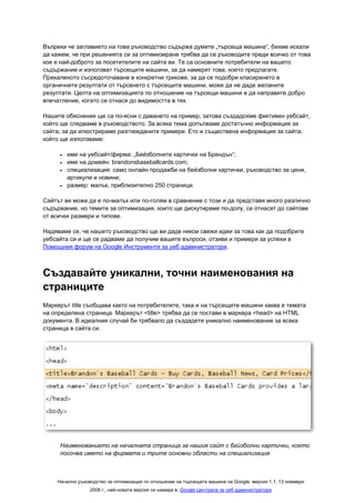 Въпреки че заглавието на това ръководство съдържа думите „търсеща машина“, бихме искали
да кажем, че при решенията си за оптимизиране трябва да се ръководите преди всичко от това
кое е най-доброто за посетителите на сайта ви. Те са основните потребители на вашето
съдържание и използват търсещите машини, за да намерят това, което предлагате.
Прекаленото съсредоточаване в конкретни трикове, за да се подобри класирането в
органичните резултати от търсенето с търсещите машини, може да не даде желаните
резултати. Целта на оптимизацията по отношение на търсещи машини е да направите добро
впечатление, когато се отнася до видимостта в тях.

Нашите обяснения ще са по-ясни с даването на пример, затова създадохме фиктивен уебсайт,
който ще следваме в ръководството. За всяка тема допълваме достатъчно информация за
сайта, за да илюстрираме разглежданите примери. Ето и съществена информация за сайта,
който ще използваме:

     •   име на уебсайт/фирма: „Бейзболните картички на Брендън“;
     •   име на домейн: brandonsbaseballcards.com;
     •   специализация: само онлайн продажби на бейзболни картички, ръководство за цени,
         артикули и новини;
     •   размер: малък, приблизително 250 страници.

Сайтът ви може да е по-малък или по-голям в сравнение с този и да представя много различно
съдържание, но темите за оптимизация, които ще дискутираме по-долу, се отнасят до сайтове
от всички размери и типове.

Надяваме се, че нашето ръководство ще ви даде някои свежи идеи за това как да подобрите
уебсайта си и ще се радваме да получим вашите въпроси, отзиви и примери за успехи в
Помощния форум на Google Инструменти за уеб администратори.



Създавайте уникални, точни наименования на
страниците
Маркерът title съобщава както на потребителите, така и на търсещите машини каква е темата
на определена страница. Маркерът <title> трябва да се постави в маркера <head> на HTML
документа. В идеалния случай би трябвало да създадете уникално наименование за всяка
страница в сайта си.




     Наименованието на началната страница за нашия сайт с бейзболни картички, което
     посочва името на фирмата и трите основни области на специализация



    Начално ръководство за оптимизация по отношение на търсещата машина на Google, версия 1.1, 13 ноември
                 2008 г., най-новата версия се намира в: Google Централа за уеб администратори
 