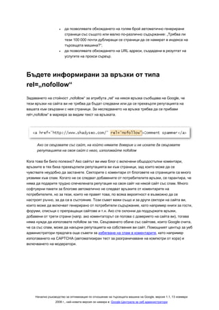 •   да позволявате обхождането на голям брой автоматично генерирани
                        страници със същото или малко по-различно съдържание: „Трябва ли
                        тези 100 000 почти дублиращи се страници да се намират в индекса на
                        търсещата машина?“;
                    •   да позволявате обхождането на URL адреси, създадени в резултат на
                        услугите на прокси сървър.




Бъдете информирани за връзки от типа
rel=„nofollow“
Задаването на стойност „nofollow“ за атрибута „rel“ на някоя връзка съобщава на Google, че
тези връзки на сайта ви не трябва да бъдат следвани или да се прехвърля репутацията на
вашата към свързани с нея страници. За неследването на връзка трябва да се прибави
rel=„nofollow“ в маркера за видим текст на връзката.




      Ако се свързвате със сайт, на който нямате доверие и не искате да свързвате
      репутацията на своя сайт с него, използвайте nofollow

Кога това би било полезно? Ако сайтът ви има блог с включени общодостъпни коментари,
връзките в тях биха прехвърлили репутацията ви към страници, зад които може да се
чувствате неудобно да застанете. Секторите с коментари от блоговете на страниците са много
уязвими към спам. Когато не се следват добавените от потребителите връзки, се гарантира, че
няма да подарите трудно спечелената репутация на своя сайт на някой сайт със спам. Много
софтуерни пакети за блогове автоматично не следват връзките от коментарите на
потребителите, но за тези, които не правят това, по всяка вероятност е възможно да се
настроят ръчно, за да са в състояние. Този съвет важи също и за други сектори на сайта ви,
които може да включват генерирано от потребители съдържание, като например книги за гости,
форуми, списъци с препращащи сайтове и т.н. Ако сте склонни да поддържате връзки,
добавени от трети страни (напр. ако коментаторът се ползва с доверието на сайта ви), тогава
няма нужда да използвате nofollow за тях. Свързването обаче със сайтове, които Google счита,
че са със спам, може да накърни репутацията на собствения ви сайт. Помощният център за уеб
администратори предлага още съвети за избягване на спам в коментарите, като например
използването на CAPTCHA (автоматизиран тест за разграничаване на компютри от хора) и
включването на модератори.




     Начално ръководство за оптимизация по отношение на търсещата машина на Google, версия 1.1, 13 ноември
                  2008 г., най-новата версия се намира в: Google Централа за уеб администратори
 