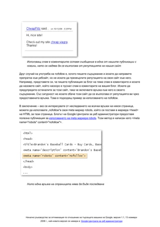 Използващ спам в коментарите оставя съобщение в една от нашите публикации с
     новини, като се надява да се възползва от репутацията на нашия сайт

Друг случай на употреба на nofollow е, когато пишете съдържание и искате да направите
препратка към уебсайт, но не искате да прехвърлите репутацията на своя сайт към него.
Например, представете си, че пишете публикация за блог на тема спам в коментарите и искате
да назовете сайт, който наскоро е пуснал спам в коментарите на вашия блог. Искате да
предупредите останалите за този сайт, така че включвате връзка към него в своето
съдържание. Със сигурност не искате обаче този сайт да се възползва от репутацията ви чрез
предоставената връзка. Това е подходящ пример за използването на nofollow.

В заключение – ако се интересувате от неследването на всички връзки на някоя страница,
можете да използвате „nofollow“в своя meta маркер robots, който се поставя в маркера <head>
на HTML за тази страница. Блогът на Google Централа за уеб администратори предоставя
полезна публикация за използването на meta маркера robots. Този метод е написан като <meta
name="robots" content="nofollow">.




     Нито една връзка на страницата няма да бъде последвана




    Начално ръководство за оптимизация по отношение на търсещата машина на Google, версия 1.1, 13 ноември
                 2008 г., най-новата версия се намира в: Google Централа за уеб администратори
 