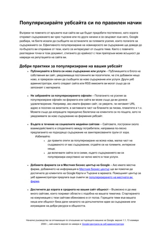 Популяризирайте уебсайта си по правилен начин
Въпреки че повечето от връзките към сайта ви ще бъдат придобити постепенно, като хората
откриват съдържанието ви чрез търсене или по други начини и се свързват към него, Google
разбира, че бихте искали да съобщите на останалите за големите усилия, които полагате за
съдържанието си. Ефективното популяризиране на новинарското ви съдържание ще доведе до
по-бързото ви откриване от тези, които се интересуват от същата тема. Както с повечето
разгледани точки в този документ, стигането до крайност с тези препоръки може всъщност да
навреди на репутацията на сайта ви.


Добри практики за популяризиране на вашия уебсайт
     •   Публикувайте в блога си ново съдържание или услуги – Публикацията в блога на
         собствения ви сайт, уведомяваща постоянните ви посетители, че сте добавили нещо
         ново, е прекрасен начин да съобщите за ново съдържание или услуги. Други уеб
         администратори, които следват сайта или RSS емисиите ви могат също да се
         запознаят с материала.

     •   Не забравяйте за популяризирането офлайн – Полагането на усилия за
         популяризиране офлайн на фирмата или сайта ви може също да ви донесе
         удовлетворение. Например, ако имате фирмен сайт, се уверете, че неговият URL
         адрес е посочен на визитките, в заглавната част на бланките за писма, плакатите и т.н.
         Можете също да изпращате периодично бюлетини на клиентите си по пощата, като ги
         уведомявате за ново съдържание на фирмения уебсайт.

     •   Бъдете в течение на социалните медийни сайтове – Сайтовете, построени около
         взаимодействието и споделянето между потребители, направиха по-лесно
         предлагането на подходящо съдържание на заинтересованите групи от хора.
            Избягвайте:
                  •  да правите опити за популяризиране на всяка нова, малка част на
                     създаваното от вас съдържание; отдайте се на големите, интересни
                     неща;
                  •  да включвате сайта си в схеми, където съдържанието ви се
                     популяризира изкуствено на челно място в тези услуги.

     •   Добавете фирмата си в Местния бизнес център на Google – Ако имате местна
         фирма, добавянето на информация в Местния бизнес център ще ви помогне да
         достигнете до клиентите на Google Карти и Търсене в мрежата. Помощният център за
         уеб администратори предлага още съвети за популяризирането на местната ви
         фирма.

     •   Достигнете до хората в сродната на вашия сайт общност – Възможно е да има
         много сайтове, които покриват области с подобна на вашата тематика. Стартирането
         на комуникация с тези сайтове обикновено е от полза. Горещите теми във вашата
         ниша или общност биха дали началото на допълнителни идеи за съдържание или
         изграждане на добри ресурси в общността.




    Начално ръководство за оптимизация по отношение на търсещата машина на Google, версия 1.1, 13 ноември
                 2008 г., най-новата версия се намира в: Google Централа за уеб администратори
 