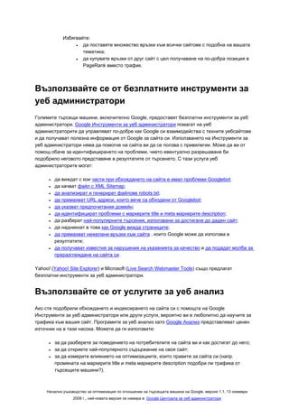 Избягвайте:
                  •  да поставяте множество връзки към всички сайтове с подобна на вашата
                     тематика;
                  •  да купувате връзки от друг сайт с цел получаване на по-добра позиция в
                     PageRank вместо трафик.



Възползвайте се от безплатните инструменти за
уеб администратори
Големите търсещи машини, включително Google, предоставят безплатни инструменти за уеб
администратори. Google Инструменти за уеб администратори помагат на уеб
администраторите да управляват по-добре как Google си взаимодейства с техните уебсайтове
и да получават полезна информация от Google за сайта си. Използването на Инструменти за
уеб администратори няма да помогне на сайта ви да се ползва с привилегии. Може да ви от
помощ обаче за идентифицирането на проблеми, чието евентуално разрешаване би
подобрило неговото представяне в резултатите от търсенето. С тази услуга уеб
администраторите могат:

      •   да виждат с кои части при обхождането на сайта е имал проблеми Googlebot;
      •   да качват файл с XML Sitemap;
      •   да анализират и генерират файлове robots.txt;
      •   да премахват URL адреси, които вече са обходени от Googlebot;
      •   да указват предпочитания домейн;
      •   да идентифицират проблеми с маркерите title и meta маркерите description;
      •   да разберат най-популярните търсения, използвани за достигане до даден сайт;
      •   да надникнат в това как Google вижда страниците;
      •   да премахват нежелани връзки към сайта , които Google може да използва в
          резултатите;
      •   да получават известия за нарушения на указанията за качество и да подадат молба за
          преразглеждане на сайта си.

Yahoo! (Yahoo! Site Explorer) и Microsoft (Live Search Webmaster Tools) също предлагат
безплатни инструменти за уеб администратори.


Възползвайте се от услугите за уеб анализ
Ако сте подобрили обхождането и индексирането на сайта си с помощта на Google
Инструменти за уеб администратори или други услуги, вероятно ви е любопитно да научите за
трафика към вашия сайт. Програмите за уеб анализ като Google Анализ представляват ценен
източник на в тази насока. Можете да ги използвате:

      •   за да разберете за поведението на потребителите на сайта ви и как достигат до него;
      •   за да откриете най-популярното съдържание на своя сайт;
      •   за да измерите влиянието на оптимизациите, които правите за сайта си (напр.
          промяната на маркерите title и meta маркерите description подобри ли трафика от
          търсещите машини?).



     Начално ръководство за оптимизация по отношение на търсещата машина на Google, версия 1.1, 13 ноември
                  2008 г., най-новата версия се намира в: Google Централа за уеб администратори
 