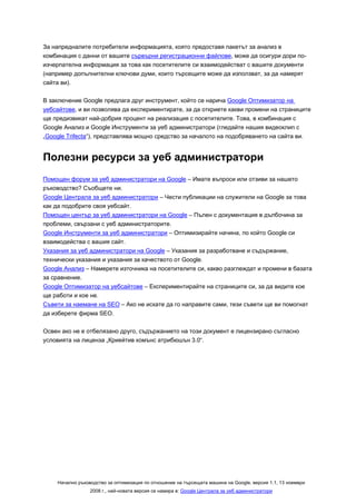 За напредналите потребители информацията, която предоставя пакетът за анализ в
комбинация с данни от вашите сървърни регистрационни файлове, може да осигури дори по-
изчерпателна информация за това как посетителите си взаимодействат с вашите документи
(например допълнителни ключови думи, които търсещите може да използват, за да намерят
сайта ви).

В заключение Google предлага друг инструмент, който се нарича Google Оптимизатор на
уебсайтове, и ви позволява да експериментирате, за да откриете какви промени на страниците
ще предизвикат най-добрия процент на реализация с посетителите. Това, в комбинация с
Google Анализ и Google Инструменти за уеб администратори (гледайте нашия видеоклип с
„Google Trifecta“), представлява мощно средство за началото на подобряването на сайта ви.


Полезни ресурси за уеб администратори
Помощен форум за уеб администратори на Google – Имате въпроси или отзиви за нашето
ръководство? Съобщете ни.
Google Централа за уеб администратори – Чести публикации на служители на Google за това
как да подобрите своя уебсайт.
Помощен център за уеб администратори на Google – Пълен с документация в дълбочина за
проблеми, свързани с уеб администраторите.
Google Инструменти за уеб администратори – Оптимизирайте начина, по който Google си
взаимодейства с вашия сайт.
Указания за уеб администратори на Google – Указания за разработване и съдържание,
технически указания и указания за качеството от Google.
Google Анализ – Намерете източника на посетителите си, какво разглеждат и промени в базата
за сравнение.
Google Оптимизатор на уебсайтове – Експериментирайте на страниците си, за да видите кое
ще работи и кое не.
Съвети за наемане на SEO – Ако не искате да го направите сами, тези съвети ще ви помогнат
да изберете фирма SEO.

Освен ако не е отбелязано друго, съдържанието на този документ е лицензирано съгласно
условията на лиценза „Криейтив комънс атрибюшън 3.0“.




    Начално ръководство за оптимизация по отношение на търсещата машина на Google, версия 1.1, 13 ноември
                 2008 г., най-новата версия се намира в: Google Централа за уеб администратори
 