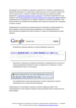 Ако документът ви се показва на страницата с резултатите от търсенето, съдържанието на
маркера title обикновено е на първия ред от резултатите (ако не сте запознати с различните
части на резултатите от търсенето с Google, може евентуално да поискате да гледате
видеоклипа с анатомията на резултатите от търсенето от инженера в Google Мат Кътс и да
проверите тази полезна диаграма на страница с резултатите от търсенето с Google). Думите в
наименованието са получерни, ако се показват в заявката за търсене на потребителя. Това
може да помогне на потребителите да разберат дали е вероятно страницата да е подходяща
за тяхното търсене.

Наименованието на началната ви страница може да посочва името на вашия уебсайт или
вашата фирма и да включва друга важна информация, като например физическото
местоположение на фирмата или може би няколко от главните й специализации или какво
предлага.




     Потребител извършва заявката за търсене [бейзболни картички]




     Началната ни страница се показва като резултат, наименованието е посочено на
     първия ред (обърнете внимание на това, че термините от заявката, по които
     потребителят търси, са в получерно)




     Ако потребителят кликне върху резултата и посети страницата, нейното
     наименование ще се покаже най-горе в браузъра

Наименованията за по-дълбоките·страници на сайта ви трябва да описват точно
специализацията на тази конкретна страница и може да включват името на вашия сайт или
вашата фирма.




    Начално ръководство за оптимизация по отношение на търсещата машина на Google, версия 1.1, 13 ноември
                 2008 г., най-новата версия се намира в: Google Централа за уеб администратори
 