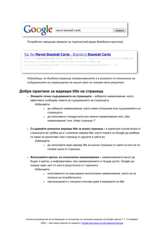 Потребител извършва заявката за търсене [най-редки бейзболни картички]




    Подходяща, по-дълбока страница (наименованието й е уникално по отношение на
    съдържанието на страницата) на нашия сайт се показва като резултат


Добри практики за маркери title на страница
    •   Опишете точно съдържанието на страницата – изберете наименование, което
        ефективно съобщава темата за съдържанието на страницата.
           Избягвайте:
                 •  да избирате наименование, което няма отношение към съдържанието на
                    страницата;
                 •  да използвате стандартните или неясни наименования като „Без
                    наименование“ или „Нова страница 1“.

    •   Създавайте уникални маркери title за всяка страница – в идеалния случай всяка от
        страниците ви трябва да е с уникален маркер title, което помага на Google да разбере
        по какво се различава тази страница от другите в сайта ви.
            Избягвайте:
                  •  да използвате един маркер title за всички страници от сайта си или за по-
                     голяма група от страници.

    •   Използвайте кратки, но описателни наименования – наименованията могат да
        бъдат и кратки, и информативни. Ако наименованието е твърде дълго, Google ще
        покаже само част от него в резултатите от търсенето.
           Избягвайте:
                  •  използването на извънредно многословни наименования, които не са
                     полезни за потребителите;
                  •  пренасищането с ненужни ключови думи в маркерите си title.




   Начално ръководство за оптимизация по отношение на търсещата машина на Google, версия 1.1, 13 ноември
                2008 г., най-новата версия се намира в: Google Централа за уеб администратори
 