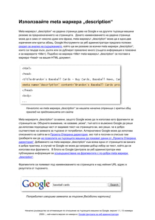 Използвайте meta маркера „description“
Meta маркерът „description“ на дадена страница дава на Google и на другите търсещи машини
резюме за предназначението на страницата. Докато наименованието на дадена страница
може да е само от няколко думи или фраза, meta маркерът „description“ може да е едно-две
изречения или кратък абзац. Google Инструменти за уеб администратори предлага полезен
раздел за анализ на съдържанието, който ще ви разкаже за всички meta маркери „description“,
които са твърде къси, дълги или се дублират прекалено много (същата информация е показана
и за маркерите <title>). Подобно на маркера <title> meta маркерът „description“ се поставя в
маркера <head> на вашия HTML документ.




     Началото на meta маркера „description“ за нашата начална страница с кратък общ
     преглед на предложенията от сайта

Meta маркерите „description“ са важни, защото Google може да ги използва като фрагменти за
страниците ви. Обърнете внимание, че казваме „може“, тъй като е възможно Google да реши
да използва подходяща част от видимия текст на страницата ви, ако реши, че е добро
съответствие на заявката за търсене от потребител. Алтернативно Google може да използва
описанието на сайта ви в Проекта Отворена директория, ако той е посочен в списъка там
(разберете как да не позволите на търсещите машини да показват данни от „Проекта Отворена
директория“. Добавянето на meta маркери „description“ към всяка една от страниците ви винаги
е добра практика, в случай че Google не може да направи добър избор за текст, който да се
използва във фрагмента. В блога на Google Централа за уеб администратори има
публикувана информация за усъвършенстване на фрагментите с по-добри meta маркери
„description“.

Фрагментите се появяват под наименованието на страницата и над нейния URL адрес в
резултата от търсенето.




     Потребител извършва заявката за търсене [бейзболни картички]




    Начално ръководство за оптимизация по отношение на търсещата машина на Google, версия 1.1, 13 ноември
                 2008 г., най-новата версия се намира в: Google Централа за уеб администратори
 