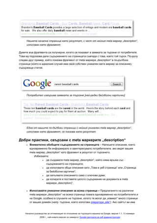 Нашата начална страница като резултат, с част от нейния meta маркер „description“,
     използван като фрагмент

Думите във фрагмента са получерни, когато се показват в заявката за търсене от потребителя.
Това му подсказва дали съдържанието на страницата съвпада с това, което той търси. По-долу
следва друг пример, който показва фрагмент от meta маркера „description“ в по-дълбока
страница (която в идеалния случай има свой собствен уникален мета маркер за описание),
съдържаща статия.




     Потребител извършва заявката за търсене [най-редки бейзболни картички]




     Една от нашите по-дълбоки страници с нейния уникален meta маркер „description“,
     използван като фрагмент, се показва като резултат


Добри практики, свързани с meta маркерите „description“
     •   Внимателно обобщете съдържанието на страницата – Напишете описание, което
         едновременно би информирало и заинтересувало потребителите, ако видят вашия
         meta маркер „description“ като фрагмент в резултат от търсенето.
            Избягвайте:
                  •   да създавате meta маркер „description“, който няма връзка със
                      съдържанието на страницата;
                  •   да използвате общи описания като „Това е уеб страница“ или „Страница
                      за бейзболни картички“;
                  •   да запълвате описанието само с ключови думи;
                  •   да копирате и поставяте цялото съдържание на документа в meta
                      маркера „description)“.

     •   Използвайте уникални описания за всяка страница – Предлагането на различни
         meta маркери „description“ на всяка страница помага едновременно на потребителите и
         на Google, особено в случаите на търсене, когато те могат да „извикат“ много страници
         от вашия домейн (напр. търсене, което използва оператора „site“). Ако сайтът ви има



    Начално ръководство за оптимизация по отношение на търсещата машина на Google, версия 1.1, 13 ноември
                 2008 г., най-новата версия се намира в: Google Централа за уеб администратори
 