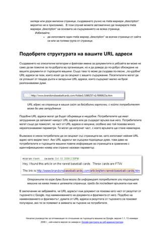 хиляди или дори милиони страници, създаването ръчно на meta маркери „description“
        вероятно не е приложимо. В този случай можете автоматично да генерирате meta
        маркери „description“ на основата на съдържанието на всяка страница.
           Избягвайте:
                  •  да използвате един meta маркер „description“ за всички страници от сайта
                     си или за голяма група от страници.




Подобрете структурата на вашите URL адреси
Създаването на описателни категории и файлови имена за документите в уебсайта ви може не
само да ви помогне за по-добрата му организация, но и да доведе до по-добро обхождане на
вашите документи от търсещите машини. Също така то може да създава по-лесни, „по-удобни“
URL адреси за тези, които искат да се свържат с вашето съдържание. Посетителите могат да
се уплашат от твърде дълги и загадъчни URL адреси, които съдържат малко на брой
разпознаваеми думи.




     URL адрес на страница в нашия сайт за бейзболни картички, с който потребителят
     може да има затруднения

Подобни URL адреси могат да бъдат объркващи и неудобни. Потребителите ще имат
затруднения да запомнят наизуст URL адреса или да създадат връзка към него. Потребителите
могат също да помислят, че част от URL адреса е ненужна, особено ако той показва много
неразпознаваеми параметри. Те могат да изпуснат част, с което връзката ще стане невалидна.

Възможно е някои потребители да се свържат със страницата ви, като използват нейния URL
адрес като видим текст. Ако URL адресът ви съдържа подходящи думи, това дава на
потребителите и търсещите машини повече информация за страницата в сравнение с
идентификационен номер или странно назован параметър.




     Откроените по-горе думи биха могли да информират потребителя или търсещата
     машина на каква тема е целевата страница, преди да последват връзката към нея

В заключение не забравяйте, че URL адресът към документ се показва като част от резултат от
търсенето с Google, под наименованието на документа и фрагмента от него. Подобно на
наименованието и фрагментът, думите от URL адреса в резултата от търсенето се показват
получерни, ако те се появяват в заявката за търсене на потребителя.




    Начално ръководство за оптимизация по отношение на търсещата машина на Google, версия 1.1, 13 ноември
                 2008 г., най-новата версия се намира в: Google Централа за уеб администратори
 