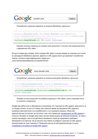 Потребител извършва заявката за търсене [бейзболни картички]




     Нашата начална страница се показва като резултат с посочен под наименованието
     и фрагмента URL адрес

По-долу следва друг пример, който показва URL адрес в нашия домейн за страница със статия
за най-редките бейзболни картички. Думите от URL адреса могат да привлекат потребителя
повече, отколкото идентификационен номер като
„www.brandonsbaseballcards.com/article/102125“.




     Потребител извършва заявката за търсене [най-редки бейзболни картички]




     Появява се като резултат по-дълбока страница с URL адрес, който отразява типа
     на нейното съдържание

Google има добър опит в обхождането на всякакъв тип структури на URL адреси, дори когато те
са твърде сложни, но ще е от помощ, ако отделите време да направите URL адресите
възможно най-опростени и за потребителите, и за търсещите машини. Някои уеб
администратори се опитват да постигнат това, като превръщат динамичните си URL адреси в
статични. Въпреки че Google няма нищо против, бихме искали да обърнем внимание, че това е
сложна процедура и ако е осъществена неправилно, може да предизвика проблеми с
обхождането на сайта ви. За да научите още повече за добрата структура на URL адреси,
препоръчваме ви тази страница от Помощния център за уеб администратори относно
създаването на удобни за Google URL адреси.



    Начално ръководство за оптимизация по отношение на търсещата машина на Google, версия 1.1, 13 ноември
                 2008 г., най-новата версия се намира в: Google Централа за уеб администратори
 