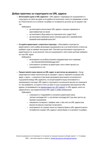 Добри практики за структурата на URL адреси
    •   Използвайте думи в URL адресите – URL адреси с подходящи за съдържанието и
        структурата на сайта ви думи са по-удобни за посетители, които се придвижват в сайта
        ви. Посетителите си ги спомнят по-добре и е по-вероятно да искат да се свържат към
        тях.
            Избягвайте:
                  •  да използвате многословни URL адреси с ненужни параметри и
                     идентификатори на сесия;
                  •  да използвате общи имена на страниците като „page1.html“;
                  •  да използвате прекалено много ключови думи като „baseball-cards-
                     baseball-cards-baseball-cards.htm“.

    •   Създайте директория с опростена структура – Използвайте структура за
        директорията, която добре организира съдържанието ви и за посетителите е лесно да
        разберат къде се намират във вашия сайт. Опитайте да използвате структурата на
        директорията си, за да означите типа на съдържанието, което може да бъде намерено
        на този URL адрес.
            Избягвайте:
                  •  включването на дълбоко вложени поддиректории като например
                     „.../dir1/dir2/dir3/dir4/dir5/dir6/page.html“;
                  •  използването на имена за директории, които нямат връзка със
                     съдържанието в тях.

    •   Предоставяйте една версия на URL адрес за достигане до документа – За да
        предотвратите някои посетители да се свързват с една от версиите на вашия URL
        адрес, а други – с различна (това може да раздели репутацията на въпросното
        съдържание между URL адресите), се концентрирайте върху използването и
        препращането към един URL адрес в структурата и вътрешните връзки на страниците
        си. Ако разберете, че хората стигат до едно и също съдържание през различни URL
        адреси, установяването на пренасочване тип „301 redirect“ от URL адреси, които не
        предпочитате, към предпочитания URL адрес е добро разрешение.
            Избягвайте:
                  •  страниците от поддомейни и основната директория (напр.
                     „domain.com/page.htm“ и „sub.domain.com/page.htm“) да имат достъп до
                     еднакво съдържание;
                  •  смесването на версии с префикс www. и без него на URL адреси във
                     вашата вътрешна структура на връзките;
                  •  използването по странен начин на главните букви в URL адресите (много
                     потребители очакват URL адреси с малки букви и ги запомнят по-добре).




   Начално ръководство за оптимизация по отношение на търсещата машина на Google, версия 1.1, 13 ноември
                2008 г., най-новата версия се намира в: Google Централа за уеб администратори
 