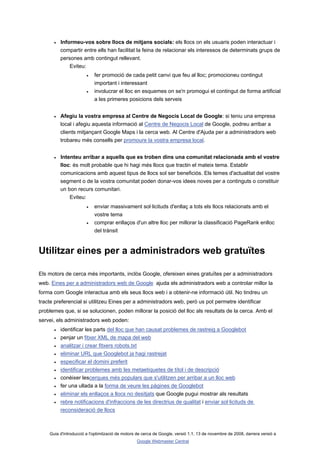 •   Informeu-vos sobre llocs de mitjans socials: els llocs on els usuaris poden interactuar i
          compartir entre ells han facilitat la feina de relacionar els interessos de determinats grups de
          persones amb contingut rellevant.
              Eviteu:
                       •   fer promoció de cada petit canvi que feu al lloc; promocioneu contingut
                           important i interessant
                       •   involucrar el lloc en esquemes on se'n promogui el contingut de forma artificial
                           a les primeres posicions dels serveis


      •   Afegiu la vostra empresa al Centre de Negocis Local de Google: si teniu una empresa
          local i afegiu aquesta informació al Centre de Negocis Local de Google, podreu arribar a
          clients mitjançant Google Maps i la cerca web. Al Centre d'Ajuda per a administradors web
          trobareu més consells per promoure la vostra empresa local.


      •   Intenteu arribar a aquells que es troben dins una comunitat relacionada amb el vostre
          lloc: és molt probable que hi hagi més llocs que tractin el mateix tema. Establir
          comunicacions amb aquest tipus de llocs sol ser beneficiós. Els temes d'actualitat del vostre
          segment o de la vostra comunitat poden donar-vos idees noves per a continguts o constituir
          un bon recurs comunitari.
              Eviteu:
                       •   enviar massivament sol·licituds d'enllaç a tots els llocs relacionats amb el
                           vostre tema
                       •   comprar enllaços d'un altre lloc per millorar la classificació PageRank enlloc
                           del trànsit


Utilitzar eines per a administradors web gratuïtes

Els motors de cerca més importants, inclòs Google, ofereixen eines gratuïtes per a administradors
web. Eines per a administradors web de Google ajuda els administradors web a controlar millor la
forma com Google interactua amb els seus llocs web i a obtenir-ne informació útil. No tindreu un
tracte preferencial si utilitzeu Eines per a administradors web, però us pot permetre identificar
problemes que, si se solucionen, poden millorar la posició del lloc als resultats de la cerca. Amb el
servei, els administradors web poden:
      •   identificar les parts del lloc que han causat problemes de rastreig a Googlebot
      •   penjar un fitxer XML de mapa del web
      •   analitzar i crear fitxers robots.txt
      •   eliminar URL que Googlebot ja hagi rastrejat
      •   especificar el domini preferit
      •   identificar problemes amb les metaetiquetes de títol i de descripció
      •   conèixer lescerques més populars que s'utilitzen per arribar a un lloc web
      •   fer una ullada a la forma de veure les pàgines de Googlebot
      •   eliminar els enllaços a llocs no desitjats que Google pugui mostrar als resultats
      •   rebre notificacions d'infraccions de les directrius de qualitat i enviar sol·licituds de
          reconsideració de llocs



    Guia d'introducció a l'optimització de motors de cerca de Google, versió 1.1, 13 de novembre de 2008, darrera versió a
                                                 Google Webmaster Central
 
