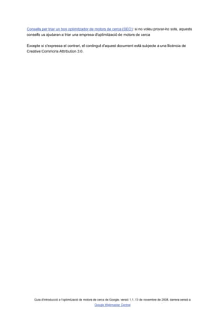 Consells per triar un bon optimitzador de motors de cerca (SEO): si no voleu provar-ho sols, aquests
consells us ajudaran a triar una empresa d'optimització de motors de cerca

Excepte si s'expressa el contrari, el contingut d'aquest document està subjecte a una llicència de
Creative Commons Attribution 3.0.




    Guia d'introducció a l'optimització de motors de cerca de Google, versió 1.1, 13 de novembre de 2008, darrera versió a
                                                 Google Webmaster Central
 
