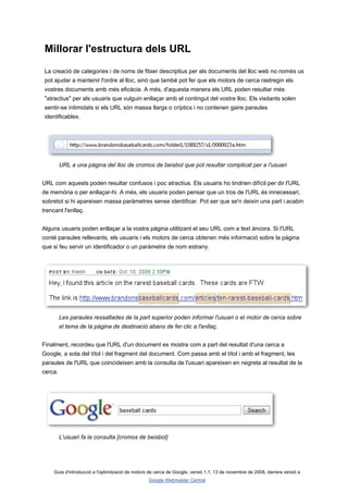 Millorar l'estructura dels URL
 La creació de categories i de noms de fitxer descriptius per als documents del lloc web no només us
 pot ajudar a mantenir l'ordre al lloc, sinó que també pot fer que els motors de cerca rastregin els
 vostres documents amb més eficàcia. A més, d'aquesta manera els URL poden resultar més
 "atractius" per als usuaris que vulguin enllaçar amb el contingut del vostre lloc. Els visitants solen
 sentir-se intimidats si els URL són massa llargs o críptics i no contenen gaire paraules
 identificables.




         URL a una pàgina del lloc de cromos de beisbol que pot resultar complicat per a l'usuari


URL com aquests poden resultar confusos i poc atractius. Els usuaris ho tindrien difícil per dir l'URL
de memòria o per enllaçar-hi. A més, els usuaris poden pensar que un tros de l'URL és innecessari,
sobretot si hi apareixen massa paràmetres sense identificar. Pot ser que se'n deixin una part i acabin
trencant l'enllaç.


Alguns usuaris poden enllaçar a la vostra pàgina utilitzant el seu URL com a text àncora. Si l'URL
conté paraules rellevants, els usuaris i els motors de cerca obtenen més informació sobre la pàgina
que si feu servir un identificador o un paràmetre de nom estrany.




         Les paraules ressaltades de la part superior poden informar l'usuari o el motor de cerca sobre
         el tema de la pàgina de destinació abans de fer clic a l'enllaç.


Finalment, recordeu que l'URL d'un document es mostra com a part del resultat d'una cerca a
Google, a sota del títol i del fragment del document. Com passa amb el títol i amb el fragment, les
paraules de l'URL que coincideixen amb la consulta de l'usuari apareixen en negreta al resultat de la
cerca.




         L'usuari fa la consulta [cromos de beisbol]




     Guia d'introducció a l'optimització de motors de cerca de Google, versió 1.1, 13 de novembre de 2008, darrera versió a
                                                  Google Webmaster Central
 