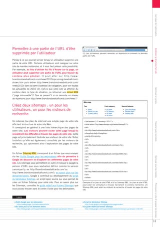 Les bases de l’optimisation
Permettre à une partie de l’URL d’être




                                                                                                                                                                         Améliorer la structure d’un site
supprimée par l’utilisateur                                                              (2) Les utilisateurs peuvent remonter un répertoire en enlevant la dernière
                                                                                         partie de l’URL

Pensez à ce qui pourrait arriver lorsqu’un utilisateur supprime une
partie de votre URL. Certains utilisateurs vont naviguer sur votre
site de manière inattendue, et il vous faut prévoir cette possibilité.
Par exemple, au lieu d’utiliser les fils d’Ariane sur la page, un
utilisateur peut supprimer une partie de l’URL pour trouver du
c o n t e n u p l u s g é n é r a l . I l p e u t a l l e r s u r h t t p : / / w w w.
brandonsbaseballcards.com/news/2010/upcoming-baseball-card-
shows.htm puis entrer http://www.brandonsbaseballcards.com/
news/2010/ dans la barre d’adresse de navigation, pour voir toutes




                                                                                                                                                                         Optimiser le contenu
les actualités de 2010 (2). Est-ce que votre site va afficher du
contenu dans ce type de situation, ou retourner une erreur 404
(“page introuvable”)? Que se passe-t’il si on remonte un niveau
de répertoire pour http://www.brandonsbaseballcards.com/news/ ?


Créez deux sitemaps : un pour les
utilisateurs, un pour les moteurs de
recherche
Un sitemap (ou plan de site) est une simple page de votre site                            <?xml version=“1.0” encoding=“UTF-8”?>




                                                                                                                                                                         Travailler avec les robots
affichant la structure de votre site Web.                                                 <urlset xmlns=“http://www.sitemaps.org/schemas/sitemap/0.9”>
Il correspond en général à une liste hiérarchique des pages de                            <url>
votre site. Les visiteurs peuvent visiter cette page lorsqu’ils                           <loc>http://www.brandonsbaseballcards.com/</loc>

rencontrent des difficultés à trouver des pages de votre site. Cette                      <changefreq>daily</changefreq>
                                                                                          <priority>0.8</priority>
page est principalement destinée aux visiteurs de votre site. Notez
                                                                                          </url>
toutefois qu’elle est également consultée par les moteurs de
                                                                                          <url>
recherche, qui optimisent ainsi l’exploration des pages de votre
                                                                                          <loc>http://www.brandonsbaseballcards.com/news/</loc>
site.                                                                                     </url>
                                                                                          <url>
Un fichier Sitemap XML correspond à un fichier que vous envoyez                           <loc>http://www.brandonsbaseballcards.com/news/2008/</loc>
via les Outils Google pour les webmasters afin de permettre à
                                                                                                                                                                         Optimiser pour les mobiles
                                                                                          </url>
Google de découvrir et d’explorer les différentes pages de votre                          <url>
site. Les sitemaps vous permettent en outre d’indiquer à Google la                        <loc>http://www.brandonsbaseballcards.com/news/2009/</loc>
version d’URL que vous souhaitez définir comme la version                                 </url>

canonique (p. ex. http://brandonsbaseballcards.com/ ou                                    <url>
                                                                                          <loc>http://www.brandonsbaseballcards.com/news/2010/</loc>
http://www.brandonsbaseballcards.com/); en savoir plus sur les
                                                                                          </url>
domaines favoris. Google a contribué au développement du script
                                                                                          </urlset>
du Générateur Sitemap, un script open source qui vous permet de
créer un fichier Sitemap pour votre site. Pour en savoir plus sur                        Exemples d’un plan de site HTML et d’un Sitemap XML. Un plan de site HTML
                                                                                                                                                                         Promouvoir un site et analyser les données




les Sitemaps, consultez le guide relatif aux fichiers Sitemaps que                       peut aider les utilisateurs à trouver facilement le contenu recherché. Un
                                                                                         Sitemap XML peut aider les moteurs de recherche à trouver les pages de votre
vous pouvez trouver dans le centre d’aide pour les webmasters.                           site.



     Liens

    Outils Google pour les webmasters                                                     Script du Générateur Sitemap
     https://www.google.com/webmasters/tools/                                              http://code.google.com/p/googlesitemapgenerator/
    En savoir plus sur les domaines favoris                                               Le guide relatif aux fichiers Sitemaps
     http://www.google.com/support/webmasters/bin/answer.py?answer=44231                   http://www.google.com/support/webmasters/bin/answer.py?answer=156184




                                                                                                                                                                        11
 