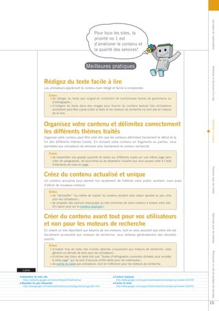 Les bases de l’optimisation
                                                               Pour tous les sites, la
                                                               priorité no 1 est
                                                               d’améliorer le contenu et
                                                               la qualité des services!


                                                        Meilleures pratiques




                                                                                                                                                  Améliorer la structure d’un site
                   Rédigez du texte facile à lire
                   Les utilisateurs apprécient le contenu bien rédigé et facile à comprendre.

                       Évitez:
                         de rédiger du texte peu soigné et contenant de nombreuses fautes de grammaire ou
                         d’orthographe ;
                         d’intégrer du texte dans des images pour fournir du contenu textuel (les utilisateurs
                         souhaitent peut-être copier-coller le texte et les moteurs de recherche ne sont pas en mesure
                         de le lire).




                                                                                                                                                  Optimiser le contenu
                   Organisez votre contenu et délimitez correctement
                   les différents thèmes traités
                   Organiser votre contenu peut être utile afin que les visiteurs délimitent facilement le début et la
                   fin des différents thèmes traités. En divisant votre contenu en fragments ou parties, vous
                   permettez aux utilisateurs de retrouver plus rapidement le contenu recherché.

                       Évitez:
                         de rassembler une grande quantité de textes sur différents sujets sur une même page sans
                         créer de paragraphes, de sous-titres ou de séparation visuelle que vous pouvez créer à l’aide
                         d’élements de mise en page.




                                                                                                                                                  Travailler avec les robots
                   Créez du contenu actualisé et unique
                   Un contenu actualisé vous permet non seulement de fidéliser votre public existant, mais aussi
                   d’attirer de nouveaux visiteurs.

                       Évitez:
                         de “réchauffer” (ou même de copier) du contenu existant sans valeur ajoutée ou peu utile
                         pour les utilisateurs ;
                         de proposer des versions dupliquées ou très similaires de votre contenu à travers votre site.
                         (En savoir plus sur le contenu dupliqué.)


                   Créer du contenu avant tout pour vos utilisateurs
                                                                                                                                                  Optimiser pour les mobiles



                   et non pour les moteurs de recherche
                   En créant un site répondant aux besoins de vos visiteurs, tout en vous assurant que votre site est
                   facilement accessible aux moteurs de recherche, vous obtenez généralement des résultats
                   positifs.

                       Évitez:
                         d’insérer trop de mots clés inutiles destinés uniquement aux moteurs de recherche, mais
                                                                                                                                                  Promouvoir un site et analyser les données




                         gênants ou dénués de sens pour les utilisateurs ;
                         d’utiliser des blocs de texte tels que “fautes d’orthographe courantes utilisées pour accéder
                         à cette page” qui ne sont d’aucune utilité réelle pour les internautes ;
                         de cacher du texte aux utilisateurs, tout en l’affichant pour les moteurs de recherche.

Liens

Générateur de mots clés                                                   Contenu dupliqué
 https://adwords.google.com/select/KeywordToolExternal                     http://www.google.com/support/webmasters/bin/answer.py?answer=66359
Requêtes les plus fréquentes                                              Cacher du texte
 http://www.google.com/webmasters/edu/quickstartguide/sub1guide5.html      http://www.google.com/support/webmasters/bin/answer.py?answer=66353




                                                                                                                                                 15
 