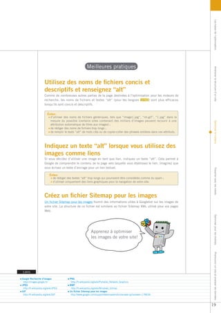 Les bases de l’optimisation
                                                       Meilleures pratiques




                                                                                                                                 Améliorer la structure d’un site
                     Utilisez des noms de fichiers concis et
                     descriptifs et renseignez “alt”
                     Comme de nombreuses autres parties de la page destinées à l’optimisation pour les moteurs de
                     recherche, les noms de fichiers et textes “alt” (pour les langues ASCII) sont plus efficaces
                     lorsqu’ils sont concis et descriptifs.


                        Évitez:
                          d’utiliser des noms de fichiers génériques, tels que “image1.jpg”, “im.gif”, “1.jpg” dans la
                          mesure du possible (certains sites contenant des milliers d’images peuvent recourir à une




                                                                                                                                 Optimiser le contenu
                          attribution automatique de titres aux images) ;
                          de rédiger des noms de fichiers trop longs ;
                          de remplir le texte “alt” de mots clés ou de copier-coller des phrases entières dans ces attributs.




                     Indiquez un texte “alt” lorsque vous utilisez des
                     images comme liens
                     Si vous décidez d’utiliser une image en tant que lien, indiquez un texte “alt”. Cela permet à
                     Google de comprendre le contenu de la page vers laquelle vous établissez le lien. Imaginez que
                     vous écrivez un texte d’ancrage pour un lien textuel.




                                                                                                                                 Travailler avec les robots
                          Évitez:
                            de rédiger des textes “alt” trop longs qui pourraient être considérés comme du spam ;
                            d’utiliser uniquement des liens graphiques pour la navigation de votre site.



                     Créez un fichier Sitemap pour les images
                     Un fichier Sitemap pour les images fournit des informations utiles à Googlebot sur les images de
                     votre site. La structure de ce fichier est similaire au fichier Sitemap XML utilisé pour vos pages
                     Web.
                                                                                                                                 Optimiser pour les mobiles




                                                           Apprenez à optimiser
                                                           les images de votre site!
                                                                                                                                 Promouvoir un site et analyser les données




Liens

Google Recherche d’images                PNG
 http://images.google.fr/                 http://fr.wikipedia.org/wiki/Portable_Network_Graphics
JPEG                                     BMP
 http://fr.wikipedia.org/wiki/JPEG        http://fr.wikipedia.org/wiki/Windows_bitmap
GIF                                      Un fichier Sitemap pour les images
 http://fr.wikipedia.org/wiki/GIF         http://www.google.com/support/webmasters/bin/answer.py?answer=178636



                                                                                                                                19
 