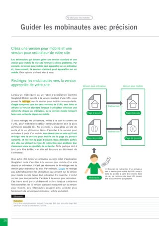 SEO pour les mobiles




               Guider les mobinautes avec précision

     Créez une version pour mobile et une
     version pour ordinateur de votre site
     Les webmasters qui doivent gérer une version standard et une
     version pour mobile de leur site font face à divers problèmes. Par
     exemple, la version pour mobile peut apparaître sur un ordinateur
     et, inversement, la version standard peut apparaître sur un
     mobile. Deux options s’offrent alors à vous:


     Redirigez les mobinautes vers la version
     appropriée de votre site                                                        Version pour ordinateur                     Version pour mobile


     Lorsqu’un mobinaute ou un robot d’exploration (comme
     Googlebot-Mobile) accède à la version standard d’une URL, vous
     pouvez le rediriger vers la version pour mobile correspondante.
     Google comprend que les deux versions de l’URL sont liées et
                                                                                                               Redirection
     affiche la version standard lorsque l’utilisateur effectue une
     recherche depuis un ordinateur, ou la version mobile lorsqu’il
                                                                                         Page d’accueil                             Page d’accueil
     lance une recherche depuis un mobile.

     Si vous redirigez les utilisateurs, veillez à ce que le contenu de
     l’URL pour mobile/ordinateur correspondante soit la plus
     pertinente possible (1). Par exemple, si vous gérez un site de
     vente et si un utilisateur tente d’accéder à la version pour
                                                                                                               Redirection
     ordinateur à partir d’un mobile, vous devez faire en sorte qu’il soit
     redirigé vers la version pour mobile de la page du produit
                                                                                         Page de produit                            Page de produit
     concerné, et non vers la page d’accueil. Nous détectons parfois
     des sites qui utilisent ce type de redirection pour améliorer leur
     classement dans les résultats de recherche. Cette pratique doit à
     tout prix être évitée, car elle est toujours au détriment de
     l’utilisateur.

     D’un autre côté, lorsqu’un utilisateur ou notre robot d’exploration
     Googlebot tente d’accéder à la version pour mobile d’un site
     depuis un ordinateur, il n’est pas nécessaire de le rediriger vers la
     version pour ordinateur du site. Par exemple, Google ne redirige                                      (1) Exemple de redirection d’un utilisateur
     pas automatiquement les utilisateurs qui arrivent sur la version                                      vers la version pour mobile de l’URL lorsqu’il
                                                                                                           tente d’y accéder à partir d’un mobile. Dans
     pour mobile du site depuis leur ordinateur. En revanche, il inclut                                    ce cas, les contenus des deux URL doivent
     un lien pour leur permettre d’accéder à la version pour ordinateur.                   Mobinaute       être aussi similaires que possible.
     Ces liens sont particulièrement utiles lorsque certaines
     fonctionnalités de la version standard manquent sur la version
     pour mobile. Les internautes peuvent ainsi accéder plus
     facilement à la version pour ordinateur, s’ils le souhaitent.

       Glossaire
       Redirection
       Fait d’être automatiquement renvoyé d’une page Web vers une autre page Web
       spécifique lors de la consultation d’un site.




26
 