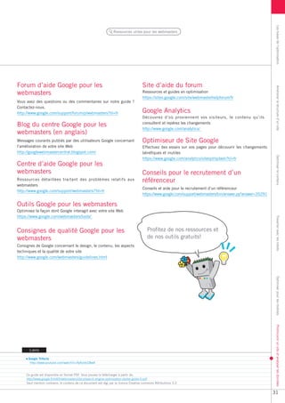 Les bases de l’optimisation
                                                                  Ressources utiles pour les webmasters




Forum d’aide Google pour les                                                           Site d’aide du forum




                                                                                                                                                               Améliorer la structure d’un site
webmasters                                                                             Ressources et guides en optimisation
                                                                                       https://sites.google.com/site/webmasterhelpforum/fr
Vous avez des questions ou des commentaires sur notre guide ?
Contactez-nous.
http://www.google.com/support/forum/p/webmasters?hl=fr                                 Google Analytics
                                                                                       Découvrez d’où proviennent vos visiteurs, le contenu qu’ils
Blog du centre Google pour les                                                         consultent et repérez les changements
                                                                                       http://www.google.com/analytics/
webmasters (en anglais)
Messages courants publiés par des utilisateurs Google concernant                       Optimiseur de Site Google
l’amélioration de votre site Web                                                       Effectuez des essais sur vos pages pour découvrir les changements
http://googlewebmastercentral.blogspot.com/                                            bénéfiques et inutiles




                                                                                                                                                               Optimiser le contenu
                                                                                       https://www.google.com/analytics/siteopt/splash?hl=fr
Centre d’aide Google pour les
webmasters                                                                             Conseils pour le recrutement d’un
Ressources détaillées traitant des problèmes relatifs aux                              référenceur
webmasters
                                                                                       Conseils et aide pour le recrutement d’un référenceur
http://www.google.com/support/webmasters/?hl=fr
                                                                                       https://www.google.com/support/webmasters/bin/answer.py?answer=35291

Outils Google pour les webmasters
Optimisez la façon dont Google interagit avec votre site Web
https://www.google.com/webmasters/tools/




                                                                                                                                                               Travailler avec les robots
Consignes de qualité Google pour les                                                      Profitez de nos ressources et
webmasters                                                                                de nos outils gratuits!
Consignes de Google concernant le design, le contenu, les aspects
techniques et la qualité de votre site
http://www.google.com/webmasters/guidelines.html



                                                                                                                                                               Optimiser pour les mobiles
                                                                                                                                                               Promouvoir un site et analyser les données




       Liens

      Google Trifecta
       http://www.youtube.com/watch?v=9yKjrdcC8wA


     Ce guide est disponible en format PDF. Vous pouvez le télécharger à partir de:
     http://www.google.fr/intl/fr/webmasters/docs/search-engine-optimization-starter-guide-fr.pdf
     Sauf mention contraire, le contenu de ce document est régi par la licence Creative commons Attributions 3.0


                                                                                                                                                              31
 