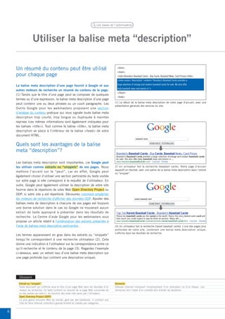 Les bases de l’optimisation




                  Utiliser la balise meta “description”

    Un résumé du contenu peut être utilisé                                                    <html>
                                                                                              <head>
    pour chaque page                                                                          <title>Brandon’s Baseball Cards - Buy Cards, Baseball News, Card Prices</title>
                                                                                              <meta name=“description” content=“Brandon’s Baseball Cards provides a

    La balise meta description d’une page fournit à Google et aux                             large selection of vintage and modern baseball cards for sale. We also offer
                                                                                              daily baseball news and events in”>
    autres moteurs de recherche un résumé du contenu de la page.
                                                                                              </head>
    (1) Tandis que le titre d’une page peut se composer de quelques
                                                                                              <body>
    termes ou d’une expression, la balise meta description d’une page
                                                                                            (1) Le début de la balise meta description de notre page d’accueil, avec une
    peut contenir une ou deux phrases ou un court paragraphe. Les
                                                                                            présentation générale des services du site.
    Outils Google pour les webmasters proposent une section
    d’analyse du contenu pratique qui vous signale toute balise meta
    description trop courte, trop longue ou dupliquée à maintes
    reprises (ces mêmes informations sont également indiquées pour
    les balises <title>). Tout comme la balise <title>, la balise meta
    description se place à l’intérieur de la balise <head> de votre
    document HTML.


    Quels sont les avantages de la balise
    meta “description”?

    Les balises meta description sont importantes, car Google peut
    les utiliser comme extraits ou “snippets” de vos pages. Nous                            2) Un utilisateur fait la recherche [baseball cards]. Notre page d’accueil
                                                                                            apparaît en résultat, avec une partie de la balise meta description dans l’extrait
    mettons l’accent sur le “peut”, car en effet, Google peut
                                                                                            ou “snippet”.
    également choisir d’utiliser une section pertinente du texte visible
    sur votre page si elle correspond à la requête de l’utilisateur. En
    outre, Google peut également utiliser la description de votre site
    fournie dans le répertoire de sites Web Open Directory Project ou
    ODP, si votre site y est répertorié. Découvrez comment empêcher
    les moteurs de recherche d’afficher des données ODP. Ajouter des
    balises meta de description à chacune de vos pages est toujours
    une bonne solution dans le cas où Google ne trouverait aucun
    extrait de texte approprié à présenter dans les résultats de
    recherche. Le Centre d’aide Google pour les webmasters vous
    propose un article relatif à l’amélioration des extraits présentés à
    l’aide de balises meta description pertinentes .                                        (3) Un utilisateur fait la recherche [rarest baseball cards]. L’une des pages plus
                                                                                            profondes de notre site, contenant une balise meta description unique,
                                                                                            s’affiche dans les résultats de recherche.
    Les termes apparaissent en gras dans les extraits ou “snippets”
    lorsqu’ils correspondent à une recherche utilisateur (2). Cela
    donne une indication à l’utilisateur sur la correspondance entre ce
    qu’il recherche et le contenu de la page (3). Regardez l’exemple
    ci-dessous, avec un extrait issu d’une balise meta description sur
    une page profonde (qui contient une description unique).




      Glossaire
      Extrait ou “snippet”                                                                  Domaine
      Texte descriptif qui s’affiche sous le titre d’une page Web dans les résultats d’un   Adresse Internet indiquant l’emplacement d’un ordinateur ou d’un réseau. Les
      moteur de recherche. Ce texte contient un résumé de la page Web concernée et/         domaines font l’objet d’un contrôle afin d’éviter les doublons.
      ou des parties de celle-ci, en fonction des mots clés saisis par l’utilisateur.
      Open Directory Project (ODP)
      Le plus grand annuaire Web du monde, géré par des bénévoles. Il contient une
      liste de liens Internet collectés à grande échelle et classés par catégories.


6
 