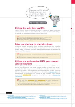 Les bases de l’optimisation
                                                        Choisissez une URL qui soit
                                                        facile à comprendre pour
                                                        vos utilisateurs et pour les
                                                        moteurs de recherche!



                                                        Meilleures pratiques




                                                                                                                                                         Améliorer la structure d’un site
                   Utilisez des mots dans vos URL
                   Les URL contenant du texte correspondant au contenu et à la structure de votre site sont plus
                   conviviales pour les visiteurs qui parcourent votre site. Les internautes mémorisent les URL plus
                   facilement et sont plus susceptibles d’établir des liens vers ces URL.

                       Évitez :
                         d’utiliser des URL trop longues avec des paramètres et ID de session inutiles ;
                         de choisir des titres de pages généraux tels que “page1.html” ;
                         d’utiliser des mots clés de façon excessive, tels que “cartes-baseball-cartes-
                         baseball-cartes-baseball.htm”.




                                                                                                                                                         Optimiser le contenu
                   Créez une structure de répertoire simple
                   Utilisez une structure de répertoire offrant une bonne organisation de votre contenu et
                   permettant aux utilisateurs d’identifier facilement la partie de votre site dans laquelle ils se
                   trouvent. Essayez d’utiliser votre structure de répertoires afin d’indiquer le type de contenu vers
                   lequel renvoie l’URL en question.

                       Évitez :
                         de créer des imbrications de sous-répertoires telles que “.../dir1/dir2/dir3/dir4/dir5/dir6/
                         page.html” ;
                         d’utiliser des noms de répertoires sans lien direct avec leur contenu.




                                                                                                                                                         Travailler avec les robots
                   Utilisez une seule version d’URL pour renvoyer
                   vers un document
                   Afin d’empêcher que certains utilisateurs établissent des liens vers une version d’URL et d’autres
                   vers une autre version d’URL (cela pourrait diviser la réputation du contenu entre les URL),
                   essayez d’utiliser et de renvoyer vers une seule URL dans la structure et le système de liens
                   internes de vos pages. Si vous constatez que les utilisateurs accèdent au même contenu via
                   différentes URL, vous pouvez résoudre le problème en définissant une redirection 301 afin de
                   rediriger vos URL non favorites vers l’URL principale des pages concernées. Si vous ne pouvez                                         Optimiser pour les mobiles

                   pas utiliser la redirection 301, vous pouvez utiliser l’URL canonique ou l’élément lien
                   “rel=canonical”.

                       Évitez :
                         que les pages de vos sous-domaines et du répertoire racine (par exemple “domaine.com/
                         page.htm” et “sous.domaine.com/page.htm”) accèdent au même contenu ;
                         d’utiliser des lettres majuscules dans les URL (de nombreux utilisateurs s’attendent à voir
                         des lettres minuscules dans les URL et les mémorisent plus facilement).
                                                                                                                                                         Promouvoir un site et analyser les données




Liens

URL dynamiques                                                               Redirection 301
 http://www.google.com/support/webmasters/bin/answer.py?hl=fr&answer=76329    http://www.google.com/support/webmasters/bin/answer.py?answer=93633
Création d’URL facilement explorables par Google                             L’élément lien rel= “canonical”
 http://www.google.com/support/webmasters/bin/answer.py?answer=76329          http://www.google.com/support/webmasters/bin/answer.py?answer=139394




                                                                                                                                                     9
 