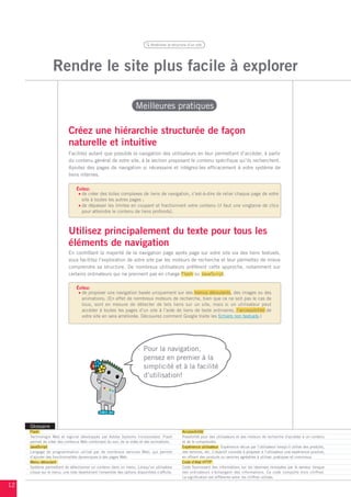 Améliorer la structure d’un site




                   Rendre le site plus facile à explorer

                                                                      Meilleures pratiques

                            Créez une hiérarchie structurée de façon
                            naturelle et intuitive
                            Facilitez autant que possible la navigation des utilisateurs en leur permettant d’accéder, à partir
                            du contenu général de votre site, à la section proposant le contenu spécifique qu’ils recherchent.
                            Ajoutez des pages de navigation si nécessaire et intégrez-les efficacement à votre système de
                            liens internes.

                                 Évitez:
                                   de créer des toiles complexes de liens de navigation, c’est-à-dire de relier chaque page de votre
                                   site à toutes les autres pages ;
                                   de dépasser les limites en coupant et fractionnant votre contenu (il faut une vingtaine de clics
                                   pour atteindre le contenu de liens profonds).



                            Utilisez principalement du texte pour tous les
                            éléments de navigation
                            En contrôlant la majorité de la navigation page après page sur votre site via des liens textuels,
                            vous facilitez l’exploration de votre site par les moteurs de recherche et leur permettez de mieux
                            comprendre sa structure. De nombreux utilisateurs préfèrent cette approche, notamment sur
                            certains ordinateurs qui ne prennent pas en charge Flash ou JavaScript.

                                 Évitez:
                                   de proposer une navigation basée uniquement sur des menus déroulants, des images ou des
                                   animations. (En effet de nombreux moteurs de recherche, bien que ce ne soit pas le cas de
                                   tous, sont en mesure de détecter de tels liens sur un site, mais si un utilisateur peut
                                   accéder à toutes les pages d’un site à l’aide de liens de texte ordinaires, l’accessibilité de
                                   votre site en sera améliorée. Découvrez comment Google traite les fichiers non textuels.)




                                                                           Pour la navigation,
                                                                           pensez en premier à la
                                                                           simplicité et à la facilité
                                                                           d’utilisation!




     Glossaire
     Flash                                                                                        Accessibilité
     Technologie Web et logiciel développés par Adobe Systems Incorporated. Flash                 Possibilité pour des utilisateurs et des moteurs de recherche d’accéder à un contenu
     permet de créer des contenus Web combinant du son, de la vidéo et des animations.            et de le comprendre.
     JavaScript                                                                                   Expérience utilisateur Expérience vécue par l’utilisateur lorsqu’il utilise des produits,
     Langage de programmation utilisé par de nombreux services Web, qui permet                    des services, etc. L’objectif consiste à proposer à l’utilisateur une expérience positive,
     d’ajouter des fonctionnalités dynamiques à des pages Web.                                    en offrant des produits ou services agréables à utiliser, pratiques et conviviaux.
     Menu déroulant                                                                               Code d’état HTTP
     Système permettant de sélectionner un contenu dans un menu. Lorsqu’un utilisateur            Code fournissant des informations sur les réponses renvoyées par le serveur lorsque
     clique sur le menu, une liste répertoriant l’ensemble des options disponibles s’affiche.     des ordinateurs s’échangent des informations. Ce code comporte trois chiffres.
                                                                                                  La signification est différente selon les chiffres utilisés.

12
 