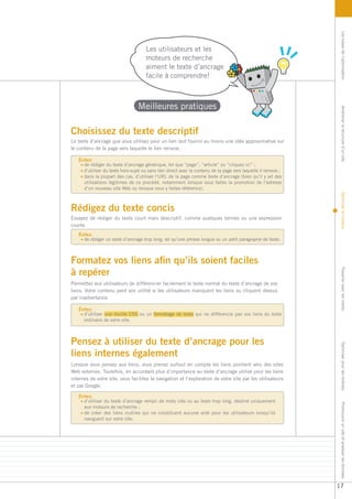 Les bases de l’optimisation
                                      Les utilisateurs et les
                                      moteurs de recherche
                                      aiment le texte d’ancrage
                                      facile à comprendre!



                                  Meilleures pratiques




                                                                                                                 Améliorer la structure d’un site
Choisissez du texte descriptif
Le texte d’ancrage que vous utilisez pour un lien doit fournir au moins une idée approximative sur
le contenu de la page vers laquelle le lien renvoie.

   Évitez:
     de rédiger du texte d’ancrage générique, tel que “page”, “article” ou “cliquez ici” ;
     d’utiliser du texte hors-sujet ou sans lien direct avec le contenu de la page vers laquelle il renvoie ;
     dans la plupart des cas, d’utiliser l’URL de la page comme texte d’ancrage (bien qu’il y ait des
     utilisations légitimes de ce procédé, notamment lorsque vous faites la promotion de l’adresse
     d’un nouveau site Web ou lorsque vous y faites référence).




                                                                                                                 Optimiser le contenu
Rédigez du texte concis
Essayez de rédiger du texte court mais descriptif, comme quelques termes ou une expression
courte.
   Évitez:
     de rédiger un texte d’ancrage trop long, tel qu’une phrase longue ou un petit paragraphe de texte.



Formatez vos liens afin qu’ils soient faciles
à repérer




                                                                                                                 Travailler avec les robots
Permettez aux utilisateurs de différencier facilement le texte normal du texte d’ancrage de vos
liens. Votre contenu perd son utilité si les utilisateurs manquent les liens ou cliquent dessus
par inadvertance.

   Évitez:
     d’utiliser une feuille CSS ou un formatage de texte qui ne différencie pas vos liens du texte
     ordinaire de votre site.



Pensez à utiliser du texte d’ancrage pour les                                                                    Optimiser pour les mobiles


liens internes également
Lorsque vous pensez aux liens, vous prenez surtout en compte les liens pointant vers des sites
Web externes. Toutefois, en accordant plus d’importance au texte d’ancrage utilisé pour les liens
internes de votre site, vous facilitez la navigation et l’exploration de votre site par les utilisateurs
et par Google.

   Évitez:
     d’utiliser du texte d’ancrage rempli de mots clés ou au texte trop long, destiné uniquement
                                                                                                                 Promouvoir un site et analyser les données




     aux moteurs de recherche ;
     de créer des liens inutiles qui ne constituent aucune aide pour les utilisateurs lorsqu’ils
     naviguent sur votre site.




                                                                                                                17
 
