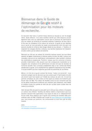 Bienvenue dans le Guide de
    démarrage de Google relatif à
    l’optimisation pour les moteurs
    de recherche.
    Ce document était dans un premier temps destiné aux équipes au sein de Google
    même. Après réflexion, nous avons toutefois estimé que cette ressource pouvait
    également être utile aux webmasters novices dans le domaine de l'optimisation
    pour les moteurs de recherche et souhaitant améliorer l'interaction de leurs sites à
    la fois avec les utilisateurs et les moteurs de recherche. Ce guide ne vous dévoilera
    aucun secret qui vous permettra de classer automatiquement votre site parmi les
    premiers résultats de recherche dans Google (désolé de vous décevoir...). Toutefois, en
    respectant les consignes décrites ci-dessous, vous facilitez l'exploration et l'indexation
    de votre contenu par les moteurs de recherche.

    Optimiser son site pour les moteurs de recherche implique souvent que vous deviez
    apporter de légères modifications à certaines parties de votre site Web. Lorsque vous
    considérez chacune de ces modifications individuellement, elles semblent constituer
    des améliorations progressives. Toutefois, lorsque vous les combinez à d'autres
    procédés d'optimisation, elles peuvent avoir des conséquences importantes sur la
    navigation des utilisateurs et les performances de votre site dans les résultats de
    recherche naturelle. Vous connaissez probablement déjà un bon nombre des thèmes
    abordés dans ce guide, car ils représentent les ingrédients essentiels de tout site Web.
    Il se peut toutefois que vous n'exploitiez pas toutes les possibilités de ces thèmes.

    Même si le titre de ce guide contient les termes “moteur de recherche”, nous
    aimerions souligner que les décisions que vous prenez quant à l'optimisation de votre
    site doivent avant tout reposer sur l'intérêt des visiteurs de votre site. Ils sont les
    premiers utilisateurs de votre contenu et font appel aux moteurs de recherche pour
    trouver votre site Web. Pour obtenir les résultats voulus ne vous concentrez pas trop
    sur les petites modifications à effectuer pour améliorer votre classement, mais mettez
    en évidence toutes les qualités de votre site afin qu’elles soient visibles dans les
    moteurs de recherche.

    Votre site peut être plus grand ou plus petit que le site que nous utilisons, et proposer
    un contenu très différent. Toutefois les thèmes relatifs à l'optimisation que nous
    abordons devraient être applicables à tous types de sites et ce indépendamment
    de leur taille. Nous espérons que ce guide vous donnera de nouvelles idées pour
    améliorer votre site Web. N'hésitez pas à visiter le forum d'aide pour les webmasters
    pour nous envoyer vos questions, vos commentaires ou nous faire part de votre
    réussite.

    Liens
    Forum d'aide pour les webmasters
    http://www.google.com/support/forum/p/webmasters?hl=fr




2
 