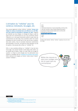 Les bases de l’optimisation
L’utilisation du “nofollow” pour les




                                                                                                                                                               Améliorer la structure d’un site
                                                                            <html>
contenus individuels, les pages, etc.                                       <head>
                                                                            <title>Brandon’s Baseball Cards - Buy Cards, Baseball News, Card Prices</title>
Vous pouvez également utiliser l’attribut “nofollow” lorsque vous           <meta name=“description” content=“Brandon’s Baseball Cards provides a
rédigez du contenu et souhaitez faire une référence à un site Web,          large selection of vintage and modern baseball cards for sale. We also offer
sans pour autant lui transmettre la réputation du vôtre. Imaginez           daily baseball news and events in”>
par exemple que vous rédigez un message de blog au sujet du                 <meta name=“robots” content=“nofollow”>
                                                                            </head>
spam dans les commentaires et que vous souhaitiez attirer
                                                                            <body>
l’attention sur un site ayant récemment publié du spam dans les
commentaires de votre blog. Vous souhaitez avertir les autres
                                                                          (4) Dans notre exemple, l'attribut “nofollow” s'applique à tous les liens
utilisateurs du site et incluez donc le lien vers le site en question
                                                                          de la page.
dans votre contenu. Vous ne souhaitez néanmoins certainement




                                                                                                                                                               Optimiser le contenu
pas transmettre, via le lien, une partie de votre réputation au site
en question. Vous pouvez alors utiliser un “nofollow” (4).

Enfin, si vous souhaitez attribuer un “nofollow” à tous les liens
d’une page, vous pouvez l’ajouter à votre balise meta robots, qui
est placée dans la balise <head> du code HTML de la page en
question. Le blog du centre Google pour les webmasters vous
propose un message utile sur l’utilisation de la balise meta robots.
Cette méthode est rédigée au format <meta name=“robots”
content=“nofollow”>.                                                       Mettez des mesures en
                                                                           place pour protéger votre




                                                                                                                                                               Travailler avec les robots
                                                                           site du spam dans les
                                                                           commentaires!




                                                                                                                                                               Optimiser pour les mobiles
                                                                                                                                                               Promouvoir un site et analyser les données




    Liens

   Combattez le spam dans les commentaires
    http://www.google.com/support/webmasters/bin/answer.py?answer=81749
   L’utilisation de la balise meta robots
    http://www.google.com/support/webmasters/bin/answer.py?answer=79812




                                                                                                                                                              23
 