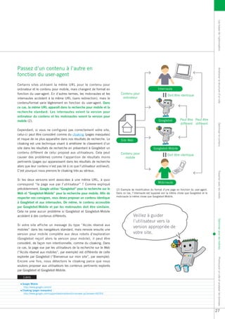 Les bases de l’optimisation
Passez d’un contenu à l’autre en




                                                                                                                                                          Améliorer la structure d’un site
fonction du user-agent
Certains sites utilisent la même URL pour le contenu pour
ordinateur et le contenu pour mobile, mais changent de format en                                            Internaute
fonction du user-agent. En d’autres termes, les mobinautes et les            Contenu pour
                                                                                                                    Doit être identique
internautes accèdent à la même URL (sans redirection), mais le                ordinateur
contenu/format varie légèrement en fonction du user-agent. Dans
ce cas, la même URL apparaît dans la recherche pour mobile et la
recherche standard. Les internautes voient la version pour
ordinateur du contenu et les mobinautes voient la version pour
mobile (2).                                                                                                  Googlebot         Peut être Peut être
                                                                                                                               différent différent




                                                                                                                                                          Optimiser le contenu
Cependant, si vous ne configurez pas correctement votre site,
celui-ci peut être considéré comme du cloaking (pages masquées)
et risque de ne plus apparaître dans nos résultats de recherche. Le          Site Web
cloaking est une technique visant à améliorer le classement d’un
site dans les résultats de recherche en présentant à Googlebot un                                       Googlebot-Mobile
contenu différent de celui proposé aux utilisateurs. Cela peut               Contenu pour                           Doit être identique
causer des problèmes comme l’apparition de résultats moins                      mobile
pertinents (pages qui apparaissent dans les résultats de recherche
alors que leur contenu n’est pas lié à ce que l’utilisateur voit/veut).
C’est pourquoi nous prenons le cloaking très au sérieux.




                                                                                                                                                          Travailler avec les robots
Si les deux versions sont associées à une même URL, à quoi
                                                                                                            Mobinaute
correspond “la page vue par l’utilisateur” ? Comme expliqué
précédemment, Google utilise “Googlebot” pour la recherche sur le         (2) Exemple de modification du format d’une page en fonction du user-agent.
Web et “Googlebot-Mobile” pour la recherche pour mobile. Afin de          Dans ce cas, l’internaute est supposé voir la même chose que Googlebot et le
                                                                          mobinaute la même chose que Googlebot-Mobile.
respecter nos consignes, vous devez proposer un contenu identique
à Googlebot et aux internautes. De même, le contenu accessible
par Googlebot-Mobile et par les mobinautes doit être similaire.
Cela ne pose aucun problème si Googlebot et Googlebot-Mobile
accèdent à des contenus différents.                                                     Veillez à guider
                                                                                        l’utilisateur vers la
                                                                                                                                                          Optimiser pour les mobiles

Si votre site affiche un message du type “Accès réservé aux
                                                                                        version appropriée de
mobiles” dans les navigateurs standard, mais renvoie ensuite une
version pour mobile complète aux deux robots d’exploration                              votre site.
(Googlebot reçoit alors la version pour mobile), il peut être
considéré, de façon non intentionnelle, comme du cloaking. Dans
ce cas, la page vue par les utilisateurs de la recherche sur le Web
(“Accès réservé aux mobiles”, par exemple) est différente de celle
explorée par Googlebot (“Bienvenue sur mon site”, par exemple).
                                                                                                                                                          Promouvoir un site et analyser les données




Encore une fois, nous détectons le cloaking parce que nous
voulons proposer aux utilisateurs les contenus pertinents explorés
par Googlebot et Googlebot-Mobile.

    Liens

   Google Mobile
    http://www.google.com/m/
   Cloaking (pages masquées)
    http://www.google.com/support/webmasters/bin/answer.py?answer=66355




                                                                                                                                                         27
 