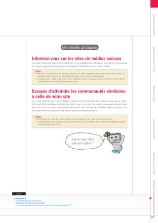 Les bases de l’optimisation
                                                       Meilleures pratiques




                                                                                                                          Améliorer la structure d’un site
                   Informez-vous sur les sites de médias sociaux
                   Les sites construits autour de l’interaction et du partage des utilisateurs ont permis de proposer
                   du contenu approprié aux groupes d’utilisateurs intéressés par un certain thème.

                       Évitez:
                         de faire la promotion de chaque nouveau et petit fragment de contenu que vous créez, et
                         mettez plutôt l’accent sur des éléments plus volumineux et intéressants ;
                         d’impliquer votre site dans des schémas dans lesquels votre contenu est promu
                         artificiellement en tête de liste des services.




                                                                                                                          Optimiser le contenu
                   Essayez d’atteindre les communautés similaires
                   à celle de votre site
                   Il y a des chances pour qu’un certain nombre de sites traitent des mêmes sujets que le vôtre.
                   Cela peut être bénéfique d’établir le contact avec ces sites. Les sujets populaires abordés dans
                   votre site niche ou votre communauté pourraient vous donner de nouvelles idées de contenu ou
                   vous permettre de construire une bonne ressource communautaire.

                       Évitez:
                         d’envoyer des liens de spam à tous les sites traitant d’un sujet similaire au vôtre ;




                                                                                                                          Travailler avec les robots
                         d’acheter des liens d’autres sites dans le seul but d’améliorer le classement PageRank plutôt
                         que de générer du trafic.




                                                                  Est-ce que votre
                                                                  site est visible?

                                                                                                                          Optimiser pour les mobiles
                                                                                                                          Promouvoir un site et analyser les données




Liens

Google Places
 http://www.google.com/local/add/
Promouvoir votre service de proximité
 http://www.google.com/support/webmasters/bin/answer.py?answer=92319




                                                                                                                         29
 