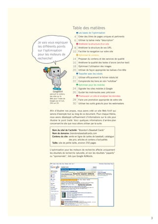Table des matières
                                            Les bases de l’optimisation
                                      4 Créer des titres de pages uniques et pertinents
                                      6 Utiliser la balise meta “description”
Je vais vous expliquer                      Améliorer la structure d’un site
les différents points                8 Améliorer la structure de vos URL
sur l’optimisation                  10 Faciliter la navigation sur votre site
pour les moteurs de                         Optimiser le contenu
recherche!                          14      Proposer du contenu et des services de qualité
                                    16      Améliorer la qualité des textes d’ancre (anchor text)
                                    18      Optimiser l’utilisation des images
                                    20      Utiliser de façon appropriée les balises d’en-tête
                                            Travailler avec les robots
                                    21 Utiliser efficacement le fichier robots.txt
                                    22 Comprendre les liens en rel=“nofollow”
                                            Optimiser pour les mobiles
                                    24 Signaler les sites mobiles à Google
           Googlebot                26 Guider les mobinautes avec précision
        parcourt le contenu
        des sites sur le                    Promouvoir un site et analyser les données
        Web pour l’index de
        Google jour et nuit,        28 Faire une promotion appropriée de votre site
        24h sur 24.                 30 Utiliser les outils gratuits pour les webmasters

        Afin d’illustrer nos propos, nous avons créé un site Web fictif qui
        servira d’exemple tout au long de ce document. Pour chaque thème,
        nous avons développé suffisamment d’informations sur le site pour
        illustrer le point traité. Voici quelques informations d’arrière-plan
        concernant le site que nous allons utiliser par la suite:

           Nom du site/ de l’activité: “Brandon's Baseball Cards”
           Nom de domaine: brandonsbaseballcards.com
           Contenu du site: vente en ligne de cartes de baseball, catalogue
                              des prix, articles et contenu d’actualités
           Taille: site de petite taille, environ 250 pages


        L'optimisation pour les moteurs de recherche affecte uniquement
        les résultats de recherche naturelle, et non les résultats “payants”
        ou “sponsorisés”, tels que Google AdWords.




                      Recherche “payante” AdWords




                      Recherche naturelle




                                                                                                    3
 