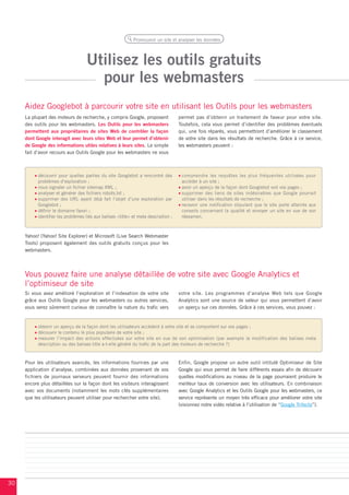 Promouvoir un site et analyser les données




                                    Utilisez les outils gratuits
                                      pour les webmasters
     Aidez Googlebot à parcourir votre site en utilisant les Outils pour les webmasters
     La plupart des moteurs de recherche, y compris Google, proposent                permet pas d’obtenir un traitement de faveur pour votre site.
     des outils pour les webmasters. Les Outils pour les webmasters                  Toutefois, cela vous permet d’identifier des problèmes éventuels
     permettent aux propriétaires de sites Web de contrôler la façon                 qui, une fois réparés, vous permettront d’améliorer le classement
     dont Google interagit avec leurs sites Web et leur permet d’obtenir             de votre site dans les résultats de recherche. Grâce à ce service,
     de Google des informations utiles relatives à leurs sites. Le simple            les webmasters peuvent :
     fait d’avoir recours aux Outils Google pour les webmasters ne vous



           découvrir pour quelles parties du site Googlebot a rencontré des           comprendre les requêtes les plus fréquentes utilisées pour
           problèmes d’exploration ;                                                  accéder à un site ;
           nous signaler un fichier sitemap XML ;                                     avoir un aperçu de la façon dont Googlebot voit vos pages ;
           analyser et générer des fichiers robots.txt ;                              supprimer des liens de sites indésirables que Google pourrait
           supprimer des URL ayant déjà fait l’objet d’une exploration par            utiliser dans les résultats de recherche ;
           Googlebot ;                                                                recevoir une notification stipulant que le site porte atteinte aux
           définir le domaine favori ;                                                conseils concernant la qualité et envoyer un site en vue de son
           identifier les problèmes liés aux balises <title> et meta description ;    réexamen.



     Yahoo! (Yahoo! Site Explorer) et Microsoft (Live Search Webmaster
     Tools) proposent également des outils gratuits conçus pour les
     webmasters.




     Vous pouvez faire une analyse détaillée de votre site avec Google Analytics et
     l’optimiseur de site
     Si vous avez amélioré l’exploration et l’indexation de votre site               votre site. Les programmes d’analyse Web tels que Google
     grâce aux Outils Google pour les webmasters ou autres services,                 Analytics sont une source de valeur qui vous permettent d’avoir
     vous serez sûrement curieux de connaître la nature du trafic vers               un aperçu sur ces données. Grâce à ces services, vous pouvez :


           obtenir un aperçu de la façon dont les utilisateurs accèdent à votre site et se comportent sur vos pages ;
           découvrir le contenu le plus populaire de votre site ;
           mesurer l’impact des actions effectuées sur votre site en vue de son optimisation (par exemple la modification des balises meta
           description ou des balises title a-t-elle généré du trafic de la part des moteurs de recherche ?)


     Pour les utilisateurs avancés, les informations fournies par une                Enfin, Google propose un autre outil intitulé Optimiseur de Site
     application d’analyse, combinées aux données provenant de vos                   Google qui vous permet de faire différents essais afin de découvrir
     fichiers de journaux serveurs peuvent fournir des informations                  quelles modifications au niveau de la page pourraient produire le
     encore plus détaillées sur la façon dont les visiteurs interagissent            meilleur taux de conversion avec les utilisateurs. En combinaison
     avec vos documents (notamment les mots clés supplémentaires                     avec Google Analytics et les Outils Google pour les webmasters, ce
     que les utilisateurs peuvent utiliser pour rechercher votre site).              service représente un moyen très efficace pour améliorer votre site
                                                                                     (visionnez notre vidéo relative à l’utilisation de “Google Trifecta”).




30
 