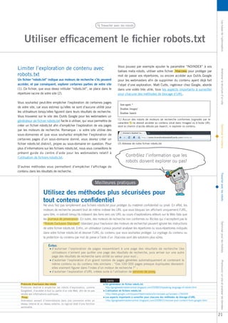 Les bases de l’optimisation Améliorer la structure d’un site Optimiser le contenu Travailler avec les robots Optimiser pour les mobiles Promouvoir un site et analyser les données 
Utiliser efficacement le fichier robots.txt 
Travailler avec les robots 
Un fichier “robots.txt” indique aux moteurs de recherche s’ils peuvent 
accéder, et par conséquent, explorer certaines parties de votre site 
(1). Ce fichier, que vous devez intituler “robots.txt”, se place dans le 
répertoire racine de votre site (2). 
Vous souhaitez peut-être empêcher l’exploration de certaines pages 
de votre site, car vous estimez qu’elles ne sont d’aucune utilité pour 
les utilisateurs lorsqu’elles figurent dans leurs résultats de recherche. 
Vous trouverez sur le site des Outils Google pour les webmasters un 
générateur de fichier robots.txt facile à utiliser, qui vous permettra de 
créer un fichier robots.txt afin d’empêcher l’exploration de vos pages 
par les moteurs de recherche. Remarque : si votre site utilise des 
sous-domaines et que vous souhaitez empêcher l’exploration de 
certaines pages d’un sous-domaine donné, vous devrez créer un 
fichier robots.txt distinct, propre au sous-domaine en question. Pour 
plus d’informations sur les fichiers robots.txt, nous vous conseillons le 
présent guide du centre d’aide pour les webmasters relatif à 
l’utilisation de fichiers robots.txt. 
D’autres méthodes vous permettent d’empêcher l’affichage de 
contenu dans les résultats de recherche. 
Limiter l’exploration de contenu avec 
robots.txt 
User-agent: * 
Disallow: /images/ 
Disallow: /search 
Utilisez des méthodes plus sécurisées pour 
tout contenu confidentiel 
Meilleures pratiques 
Contrôlez l’information que les 
robots doivent explorer ou pas! 
(2) Adresse de notre fichier robots.txt. 
Évitez: 
Liens 
Un générateur de fichier robots.txt 
http://googlewebmastercentral.blogspot.com/2008/03/speaking-language-of-robots.html 
L’utilisation de fichiers robots.txt 
http://www.google.com/support/webmasters/bin/answer.py?answer=156449 
Les aspects importants à surveiller pour chacune des méthodes de blocage d’URL 
http://googlewebmastercentral.blogspot.com/2008/01/remove-your-content-from-google.html 
Ne vous fiez pas simplement aux fichiers robots.txt pour protéger du matériel confidentiel ou privé. En effet, les 
moteurs de recherche peuvent tout de même indexer les URL que vous bloquez (en affichant uniquement l’URL, 
sans titre, ni extrait) lorsqu’ils indexent des liens vers ces URL au cours d’explorations ailleurs sur le Web (tels que 
les journaux de provenance). En outre, des moteurs de recherche non conformes ou illicites qui n’acceptent pas le 
“Robots Exclusion Standard” (standard pour l’exclusion des moteurs de recherche) peuvent ignorer les instructions 
de votre fichier robots.txt. Enfin, un utilisateur curieux pourrait analyser les répertoires ou sous-répertoires indiqués 
dans votre fichier robots.txt et deviner l’URL du contenu que vous souhaitez protéger. Le cryptage du contenu ou 
la protection du contenu par mot de passe à l’aide d’un .htaccess sont des solutions plus sûres. 
(1) Aucun des robots de moteurs de recherche conformes (signalés par le 
caractère *) ne devrait accéder au contenu situé dans /images/ ou à toute URL 
dont le chemin d’accès débute par /search, ni explorer ce contenu. 
d’autoriser l’exploration de pages ressemblant à une page des résultats de recherche (les 
utilisateurs n’aiment pas quitter une page des résultats de recherche, puis arriver sur une autre 
page des résultats de recherche sans utilité ou valeur pour eux) ; 
d’autoriser l’exploration d’un grand nombre de pages générées automatiquement et contenant le 
même contenu ou du contenu très similaire : “Ces 100 000 pages presque dupliquées devraient-elles 
vraiment figurer dans l’index d’un moteur de recherche ?” ; 
d’autoriser l’exploration d’URL créées suite à l’utilisation de services de proxy. 
Protocole d’exclusion des robots 
Protocole destiné à empêcher les robots d’exploration, comme 
Googlebot, d’accéder à tout ou partie d’un site Web, afin de ne pas 
rendre ses informations publiques. 
Proxy 
Ordinateur servant d’intermédiaire dans une connexion entre un 
réseau interne et un réseau externe, ou logiciel doté d’une fonction 
semblable. 
Vous pouvez par exemple ajouter le paramètre “NOINDEX” à vos 
balises meta robots, utiliser votre fichier .htaccess pour protéger par 
mot de passe vos répertoires, ou encore accéder aux Outils Google 
pour les webmasters afin de supprimer du contenu ayant déjà fait 
l’objet d’une exploration. Matt Cutts, ingénieur chez Google, aborde 
dans une vidéo très utile, tous les aspects importants à surveiller 
pour chacune des méthodes de blocage d’URL. 
21 
 
