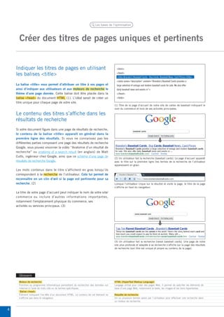 Créer des titres de pages uniques et pertinents 
Les bases de l’optimisation 
Glossaire 
Indiquer les titres de pages en utilisant 
les balises <title> 
Le contenu des titres s’affiche dans les 
résultats de recherche 
(1) Titre de la page d’accueil de notre site de cartes de baseball indiquant le 
nom du commerce et trois de ses activités principales. 
<html> 
<head> 
<title>Brandon’s Baseball Cards - Buy Cards, Baseball News, Card Prices</title> 
<meta name=“description” content=“Brandon’s Baseball Cards provides a 
large selection of vintage and modern baseball cards for sale. We also offer 
daily baseball news and events in”> 
</head> 
<body> 
(2) Un utilisateur fait la recherche [baseball cards]. La page d’accueil apparaît 
avec le titre sur la première ligne (les termes de la recherche de l’utilisateur 
apparaissent en gras). 
Lorsque l’utilisateur clique sur le résultat et visite la page, le titre de la page 
s’affiche en haut du navigateur. 
(3) Un utilisateur fait la recherche [rarest baseball cards]. Une page de notre 
site plus profonde et adaptée à sa recherche s’affiche sur la page des résultats 
de recherche (son titre est unique et propre au contenu de la page). 
Moteur de recherche 
Fonction ou programme informatique permettant de rechercher des données sur 
Internet à l’aide de mots clés ou de termes spécifiques. 
Balise <head> 
Élément indiquant l’en-tête d’un document HTML. Le contenu de cet élément ne 
s’affiche pas dans le navigateur. 
HTML (HyperText Markup Language) 
Langage utilisé pour créer des pages Web. Il permet de spécifier les éléments de 
base d’une page Web, notamment le texte, les images et les liens hypertextes. 
Requête de recherche 
Un ou plusieurs termes saisis par l’utilisateur pour effectuer une recherche dans 
un moteur de recherche. 
La balise <title> vous permet d’attribuer un titre à vos pages et 
ainsi d’indiquer aux utilisateurs et aux moteurs de recherche le 
thème d’une page donnée. Cette balise doit être placée dans la 
balise <head> du document HTML (1). L’idéal serait de créer un 
titre unique pour chaque page de votre site. 
Si votre document figure dans une page de résultats de recherche, 
le contenu de la balise <title> apparaît en général dans la 
première ligne des résultats. Si vous ne connaissez pas les 
différentes parties composant une page des résultats de recherche 
Google, vous pouvez visionner la vidéo “Anatomie d’un résultat de 
recherche” ou anatomy of a search result (en anglais) de Matt 
Cutts, ingénieur chez Google, ainsi que ce schéma d’une page de 
résultats de recherche Google. 
Les mots contenus dans le titre s’affichent en gras lorsqu’ils 
correspondent à la recherche de l’utilisateur. Cela lui permet de 
reconnaître en un clin d’oeil si la page est pertinente pour sa 
recherche. (2) 
Le titre de votre page d’accueil peut indiquer le nom de votre site/ 
commerce ou inclure d’autres informations importantes, 
notamment l’emplacement physique du commerce, ses 
activités ou services principaux. (3) 
4 
 