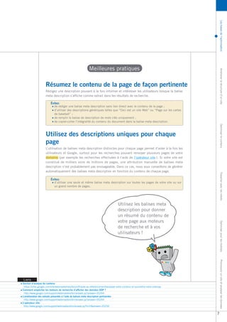 Les bases de l’optimisation Améliorer la structure d’un site Optimiser le contenu Travailler avec les robots Optimiser pour les mobiles Promouvoir un site et analyser les données 
Liens 
Section d’analyse du contenu 
https://sites.google.com/site/webmasterhelpforum/fr/aide-au-referencement/analyser-votre-contenu-et-soumettre-votre-sitemap 
Comment empêcher les moteurs de recherche d’afficher des données ODP ? 
http://www.google.com/support/webmasters/bin/answer.py?answer=35264 
L’amélioration des extraits présentés à l’aide de balises meta description pertinentes 
http://www.google.com/support/webmasters/bin/answer.py?answer=35264 
L’opérateur site: 
http://www.google.com/support/webmasters/bin/answer.py?hl=fr&answer=35256 
Meilleures pratiques 
Utilisez les balises meta 
description pour donner 
un résumé du contenu de 
votre page aux moteurs 
de recherche et à vos 
utilisateurs ! 
Résumez le contenu de la page de façon pertinente 
de rédiger une balise meta description sans lien direct avec le contenu de la page ; 
d’utiliser des descriptions génériques telles que “Ceci est un site Web” ou “Page sur les cartes 
de baseball” ; 
de remplir la balise de description de mots clés uniquement ; 
de copier-coller l’intégralité du contenu du document dans la balise meta description. 
Évitez: 
Rédigez une description pouvant à la fois informer et intéresser les utilisateurs lorsque la balise 
meta description s’affiche comme extrait dans les résultats de recherche. 
Utilisez des descriptions uniques pour chaque 
page 
d’utiliser une seule et même balise meta description sur toutes les pages de votre site ou sur 
un grand nombre de pages. 
Évitez: 
L’utilisation de balises meta description distinctes pour chaque page permet d’aider à la fois les 
utilisateurs et Google, surtout pour les recherches pouvant renvoyer plusieurs pages de votre 
domaine (par exemple les recherches effectuées à l’aide de l’opérateur site:). Si votre site est 
constitué de milliers voire de millions de pages, une attribution manuelle de balises meta 
description n’est probablement pas envisageable. Dans ce cas, nous vous conseillons de générer 
automatiquement des balises meta description en fonction du contenu de chaque page. 
7 
 