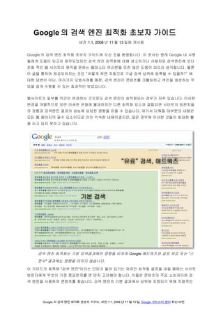 Google 의 검색 엔진 최적화 초보자 가이드
                       버전 1.1, 2008 년 11 월 13 일에 게시됨


Google 의 검색 엔진 최적화 초보자 가이드에 오신 것을 환영합니다. 이 문서는 원래 Google 내 사원
들에게 도움이 되고자 제작되었지만 검색 엔진 최적화에 대해 생소하거나 사용자와 검색엔진에 보다
친화 적인 웹 사이트의 제작을 원하는 웹마스터 여러분들 또한 많은 도움이 되리라 생각합니다. 물론
이 글을 통하여 제공되어지는 것은 “어떻게 하면 자동으로 구글 검색 상위에 등록될 수 있을까?” 에
대한 답변이 아닌, 여러가지 모범사례를 통한, 검색 엔진이 콘텐츠를 크롤링하고 색인을 생성하는 작
업을 쉽게 수행할 수 있는 효과적인 방법입니다.


웹사이트의 일부를 약간만 변경하는 것으로도 검색 엔진이 최적화되는 경우가 자주 있습니다. 이러한
변경을 개별적으로 보면 미세한 변화에 불과하지만 다른 최적화 요소와 결합되면 사이트의 방문자들
의 경험과 검색엔진 결과의 성능에 상당한 영향을 미칠 수 있습니다. 여기서 다뤄질 대부분의 내용은
모든 웹 페이지의 필수 요소이므로 이미 익숙한 내용이겠지만, 많은 경우에 이러한 것들이 최대한 활
용 되고 있지 못하고 있습니다.




   검색 엔진 최적화는 기본 검색결과에만 영향을 미치며 Google 애드워즈와 같은 유료 또는 "스
   폰서" 결과에는 영향을 미치지 않습니다.

이 가이드의 제목에 "검색 엔진"이라는 단어가 들어 있기는 하지만 최적화 결정을 내릴 때에는 사이트
방문자에게 무엇이 가장 중요한지를 맨 먼저 고려해야 합니다. 이들은 콘텐츠의 주요 소비자이며 검
색 엔진을 사용하여 콘텐츠를 찾습니다. 검색 엔진의 기본 결과에서 상위에 지정되기 위해 지엽적인




     Google 의 검색 엔진 최적화 초보자 가이드, 버전 1.1, 2008 년 11 월 13 일, Google 웹마스터 센터 최신 버전
 