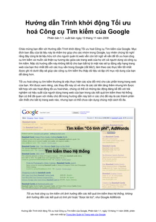 Hướng dẫn Trình khởi động Tối ưu
     hoá Công cụ Tìm kiếm của Google
                            Phiên bản 1.1, xuất bản ngày 13 tháng 11 năm 2008



Chào mừng bạn đến với Hướng dẫn Trình khởi động Tối ưu hoá Công cụ Tìm kiếm của Google. Mục
đích ban đầu của tài liệu này là nhằm trợ giúp cho các nhóm trong Google, tuy nhiên chúng tôi nghĩ
rằng đây cũng là tài liệu hữu ích cho người quản trị web vẫn còn bỡ ngỡ về vấn đề tối ưu hoá công
cụ tìm kiếm và muốn cải thiện sự tương tác giữa các trang web của họ với cả người dùng và công cụ
tìm kiếm. Mặc dù hướng dẫn này không tiết lộ cho bạn bất kỳ bí mật nào sẽ tự động xếp hạng trang
web của bạn thứ nhất đối với các truy vấn trong Google (rất tiếc!), làm theo các thực tiễn tốt nhất
được ghi rõ dưới đây sẽ giúp các công cụ tìm kiếm thu thập dữ liệu và lập chỉ mục nội dung của bạn
dễ dàng hơn.

Tối ưu hoá công cụ tìm kiếm thường là việc thực hiện các sửa đổi nhỏ cho các phần trong trang web
của bạn. Khi được xem riêng, các thay đổi này có vẻ như là các cải tiến tăng thêm nhưng khi được
kết hợp với các hoạt động tối ưu hoá khác, chúng có thể có những tác động đáng kể đối với trải
nghiệm và hiệu suất của người dùng trang web của bạn trong các kết quả tìm kiếm theo hệ thống.
Bạn có thể đã quen với nhiều chủ đề trong hướng dẫn này bởi vì các chủ đề này là các thành phần
cần thiết cho bất kỳ trang web nào, nhưng bạn có thể chưa vận dụng chúng một cách tối đa.




       Tối ưu hoá công cụ tìm kiếm chỉ ảnh hưởng đến các kết quả tìm kiếm theo hệ thống, không
       ảnh hưởng đến các kết quả có tính phí hoặc "được tài trợ", như Google AdWords




  Hướng dẫn Trình khởi động Tối ưu hoá Công cụ Tìm kiếm của Google, Phiên bản 1.1, ngày 13 tháng 11 năm 2008, phiên
                               bản mới nhất tại Trung tâm Quản trị Trang web của Google
 