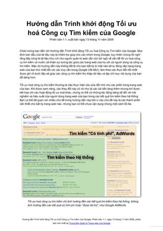 TTV.vn

         Hướng dẫn Trình khởi động Tối ưu
         hoá Công cụ Tìm kiếm của Google
                                Phiên bản 1.1, xuất bản ngày 13 tháng 11 năm 2008



    Chào mừng bạn đến với Hướng dẫn Trình khởi động Tối ưu hoá Công cụ Tìm kiếm của Google. Mục
    đích ban đầu của tài liệu này là nhằm trợ giúp cho các nhóm trong Google, tuy nhiên chúng tôi nghĩ
    rằng đây cũng là tài liệu hữu ích cho người quản trị web vẫn còn bỡ ngỡ về vấn đề tối ưu hoá công
    cụ tìm kiếm và muốn cải thiện sự tương tác giữa các trang web của họ với cả người dùng và công cụ
    tìm kiếm. Mặc dù hướng dẫn này không tiết lộ cho bạn bất kỳ bí mật nào sẽ tự động xếp hạng trang
    web của bạn thứ nhất đối với các truy vấn trong Google (rất tiếc!), làm theo các thực tiễn tốt nhất
    được ghi rõ dưới đây sẽ giúp các công cụ tìm kiếm thu thập dữ liệu và lập chỉ mục nội dung của bạn
    dễ dàng hơn.

    Tối ưu hoá công cụ tìm kiếm thường là việc thực hiện các sửa đổi nhỏ cho các phần trong trang web
    của bạn. Khi được xem riêng, các thay đổi này có vẻ như là các cải tiến tăng thêm nhưng khi được
    kết hợp với các hoạt động tối ưu hoá khác, chúng có thể có những tác động đáng kể đối với trải
    nghiệm và hiệu suất của người dùng trang web của bạn trong các kết quả tìm kiếm theo hệ thống.
    Bạn có thể đã quen với nhiều chủ đề trong hướng dẫn này bởi vì các chủ đề này là các thành phần
    cần thiết cho bất kỳ trang web nào, nhưng bạn có thể chưa vận dụng chúng một cách tối đa.




           Tối ưu hoá công cụ tìm kiếm chỉ ảnh hưởng đến các kết quả tìm kiếm theo hệ thống, không
           ảnh hưởng đến các kết quả có tính phí hoặc "được tài trợ", như Google AdWords




      Hướng dẫn Trình khởi động Tối ưu hoá Công cụ Tìm kiếm của Google, Phiên bản 1.1, ngày 13 tháng 11 năm 2008, phiên
                                   bản mới nhất tại Trung tâm Quản trị Trang web của Google
 