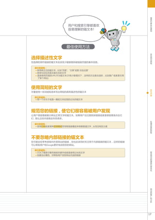 搜
                                                     索
                                                     引
                                                     擎
                                                     优
                   用户和搜索引擎都喜欢                        化
                                                     基
                   容易理解的锚文本!                         础




                  最佳使用方法
                                                     优
                                                     化

选择描述性文字                                              网
                                                     站
                                                     结
您选择的用作链接的锚文本应该至少能够提供被链接页面的基本信息。                      构


 请注意避免 :
  使用很泛泛的锚文本 , 比如“页面”、“文章”或是“点击这里”
  使用与目标页面主题无关的文字
  直接使用页面的URL作为锚文本(只有少数情况下 , 这样的方法是合适的 , 比如推广或者是引用
  了某个网址)



使用简短的文字                                              优
                                                     化
尽量使用一些词或短语来写出简短的具有描述性的锚文本                            内
                                                     容
 请注意避免 :
  用一个长句子或是一篇短文来实现的过长的锚文本




规范您的链接 , 使它们很容易被用户发现
让用户很容易就能分辨出正常文字和锚文本。如果用户没注意到该链接或者是很容易误点击它
们 , 那么这些内容就会失色很多。
                                                     处
                                                     理
 请注意避免 :                                             页
  使用CSS或者某种文字样式而导致链接看起来很像普通文字 , 从而没有区分度              面
                                                     的
                                                     抓
                                                     取


不要忽略内部链接的锚文本
您可能会经常考虑指向外部网站的链接 , 但也应该同时关注用于内部链接的锚文本 , 这样的链接
可以帮助用户和Google更好地浏览您的网站。

 请注意避免 :                                             移
  只为了搜索引擎而堆砌关键字或者是使用过长的文字                            动
  创建没必要的、对帮助用户浏览网站无益的链接                              网
                                                     站
                                                     的
                                                     搜
                                                     索
                                                     引
                                                     擎
                                                     优
                                                     化




                                                     网
                                                     站
                                                     的
                                                     推
                                                     广
                                                     和
                                                     分
                                                     析




                                                    17
 