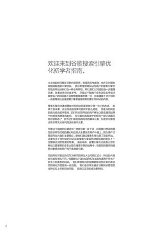 欢迎来到谷歌搜索引擎优
    化初学者指南。
    本文档起初只是在谷歌内部使用 , 但是我们考虑到 , 也许它对那些
    刚刚接触搜索引擎优化、 并且希望提高网站与用户和搜索引擎交
    互性的网站站长们也一样会有帮助 , 所以我们对其进行进一步整理
    完善 , 发表出来供大家参考。 尽管这个指南不会告诉您怎样做才
    能使自己的网站排在谷歌搜索结果的第一位 , 但是遵循下文介绍的
    一些推荐做法会使搜索引擎更容易抓取和索引您网站的内容。

    搜索引擎优化通常是指对您网站的某些部分做一些小的改进。 如
    果个别来看 , 这些改进的效果可能并不那么明显。 但是当和其他
    的优化结合起来看时 , 它们将对您网站的用户体验以及在搜索结果
    中的表现有显著的影响。 您可能对此指南中的相当一部分话题已
    经比较熟悉了 , 因为它们都是构成网页的基本元素 , 但是您可能并
    没有非常充分地利用这些基本元素。

    尽管这个指南的标题含有 “ 搜索引擎 ” 这个词 , 但是我们想说的是
    您应该将您优化的重心和出发点主要放在用户体验上 , 因为用户才
    是您网站内容的主要受众 , 是他们通过搜索引擎找到了您的网站。
    过度专注于用特定的技巧获取搜索引擎自然搜索结果的排名不一
    定能够达到您想要的结果。 通俗地讲 , 搜索引擎优化就是让您的
    网站以最理想的姿态出现在搜索引擎的结果中 , 但是您的最终的服
    务对象是您的用户而不是搜索引擎。

    您的网站可能比我们作为例子的网站大也可能比它小 , 网站的内容
    也可能有很大不同 , 但是我们下面讨论的优化主题将适用于所有不
    同大小和类型的网站。 我们希望我们的指南能够给您在如何改进
    您的网站方面提供一些启发。 我们会非常乐意在谷歌网站管理员
    支持论坛上听到您的问题、 反馈以及您的成功案例的。




2
 