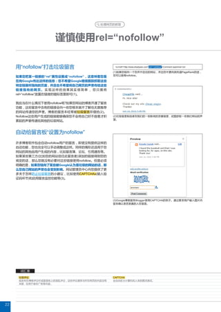处理网页的抓取




                     谨慎使用rel=“nofollow”

     用“nofollow”打击垃圾留言                          <a href=“http://www.shadyseo.com” rel=“nofollow”>Comment spammer</a>

                                               (1)如果您链向一个您并不信任的网站 , 并且您不愿向其传递PageRank的话 ,
     如果您把某一链接的“rel”属性设置成“nofollow” , 这意味着您是    您可以使用nofollow。

     在向Google传达这样的信息 : 您不希望Google继续跟踪抓取这些
     特定链接所指向的页面 , 并且也不希望将自己网页的声誉传给这些
     链接指向的网页。实现这样的效果其实很简单 , 您只需将
     rel=“nofollow”放置在链接的锚标签里即可(1)。

     我应当在什么情况下使用nofollow呢?如果您网站的博客开通了留言
     功能 , 这些留言中含有的链接会向一些您根本就不了解也无意推荐
     的网站传递您的声誉。博客的留言本经常被垃圾留言所侵扰(2)。
     Nofollow这些用户生成的链接能够确保您不会将自己好不容易才积         (2)垃圾留言制造者在我们的一则新闻后恶意留言 , 试图获取一些我们网站的声
                                               望。
     累起的声誉传递给其他的垃圾网站。


     自动给留言板“设置为nofollow”
     许多博客软件包会自动nofollow用户的留言 , 即使没有提供这样的
     自动功能 , 您也完全可以手动调整成这样。同样的情形还适用于您
     网站的其他由用户生成的内容 , 比如留言簿、论坛、引用通告等。
     如果某些第三方(比如您的网站信任此留言者)添加的链接得到您的
     肯定的话 , 那么您就没有必要对这些链接使用nofollow。但是必须
     明确的是 , 如果您链向了某些被Google认为是垃圾的网站的话 , 那
     么您自己网站的声誉也会受到影响。网站管理员中心向您提供了更
     多关于怎样防止垃圾留言的小建议 , 比如使用CAPTCHAs(输入验
     证码环节)和启用留言监控功能等(3)。




                                               (3)Google博客服务Blogger使用CAPTCHA的例子。通过要求用户输入图片内
                                               容来确认是否是真的人在留言。




      词汇表
      垃圾评论                                     CAPTCHA
      指发布在博客评论栏或留言板上的混乱评论 , 这些评论通常与所在网页的内容没有   全自动区分计算机和人类的图灵测试。
      关联 , 仅用于宣传广告等内容。




22
 