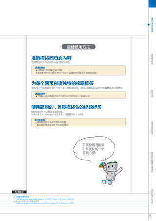 搜
                                                                                                 索
                                                                                                 引
                                                                                                 擎
                                                                                                 优
                                                                                                 化
                                                                                                 基
                                                                                                 础




                                                                     最佳使用方法
                                                                                                 优
                                                                                                 化

                    准确描述网页的内容                                                                    网
                                                                                                 站
                                                                                                 结
                    选择可以有效传达网页内容主题的标题。                                                           构


                         请注意避免 :
                          选择和网页内容无关的标题
                          使用像“Untitled”或者“New Page 1”这样的默认或者不清楚的标题




                    为每个网页创建独特的标题标签
                    您的每一个网页最好有一个独一无二的标题标签 , 这可以帮助Google将它和其他网页区别开来。                              优
                                                                                                 化
                                                                                                 内
                         请注意避免 :                                                                 容
                          对您网站的所有网页或者大部分网页使用同一个标题标签




                    使用简短的 , 但具描述性的标题标签
                    短的标题同样可以包含丰富的信息。
                    如果标题太长 , Google只会在搜索结果里显示其部分内容。

                         请注意避免 :                                                                 处
                          使用既冗长又没多大用处的标题                                                         理
                          在标题标签里堆砌不相关的关键词                                                        页
                                                                                                 面
                                                                                                 的
                                                                                                 抓
                                                                                                 取




                                                                                   页面标题是搜索
                                                                                   引擎优化的一个
                                                                                                 移
                                                                                   重要方面!         动
                                                                                                 网
                                                                                                 站
                                                                                                 的
                                                                                                 搜
                                                                                                 索
                                                                                                 引
                                                                                                 擎
                                                                                                 优
                                                                                                 化




                                                                                                 网
                                                                                                 站
相关链接                                                                                             的
                                                                                                 推
对搜索结果的剖析                                                                                         广
                                                                                                 和
http://googlewebmastercentral.blogspot.com/2007/11/anatomy-of-search-result.html                 分
Google搜索入门 : 搜索结果页                                                                               析
http://www.google.com/support/websearch/bin/answer.py?hl=zh-cn&answer=35891




                                                                                             5
 