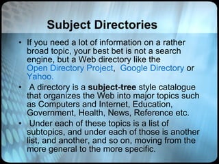 Subject Directories If you need a lot of information on a rather broad topic, your best bet is not a search engine, but a Web directory like the  Open Directory Project ,   Google Directory  or   Yahoo.     A directory is a  subject-tree  style catalogue that organizes the Web into major topics such as Computers and Internet, Education, Government, Health, News, Reference etc.   Under each of these topics is a list of subtopics, and under each of those is another list, and another, and so on, moving from the more general to the more specific.  