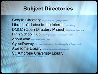 Subject Directories Google Directory  http://directory.google.com/ Librarian’s Index to the Internet  http://lii.org/ DMOZ (Open Directory Project)  http://www.dmoz.org/ High School Hub  http://highschoolace.com/ace/ace.cfm About.com  http://www.about.com/ CyberDewey  http://www.anthus.com/CyberDewey/CyberDewey.html Awesome Library  http://www.awesomelibrary.org/ St. Ambrose University Library   http://library.sau.edu/bestinfo/Default.htm 