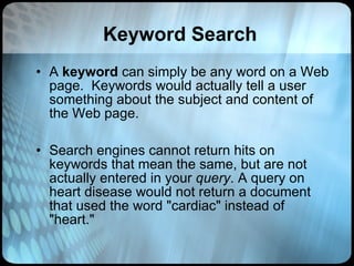 Keyword Search A  keyword  can simply be any word on a Web page.  Keywords would actually tell a user something about the subject and content of the Web page.  Search engines cannot return hits on keywords that mean the same, but are not actually entered in your  query . A query on heart disease would not return a document that used the word "cardiac" instead of "heart."  