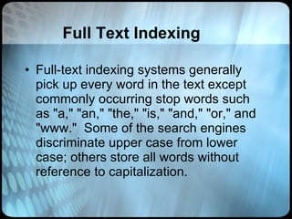 Full Text Indexing Full-text indexing systems generally pick up every word in the text except commonly occurring stop words such as "a," "an," "the," "is," "and," "or," and "www."  Some of the search engines discriminate upper case from lower case; others store all words without reference to capitalization.  
