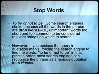 Stop Words To be or not to be .  Some search engines choke because all the words in the phrase are  stop words -- i.e., unimportant words too short and too common to be considered relevant strings on which to search.    However, if you enclose the query in quotation marks, forcing the search engine to find the words, "to be or not to be" in that precise order, most search engines can  recognize the phrase as a famous quotation from  Hamlet .  