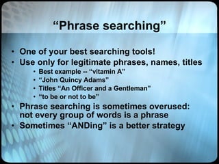 “ Phrase searching” One of your best searching tools! Use only for legitimate phrases, names, titles Best example -- “vitamin A” “ John Quincy Adams” Titles “An Officer and a Gentleman” “ to be or not to be” Phrase searching is sometimes overused: not every group of words is a phrase Sometimes “ANDing” is a better strategy 