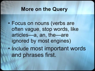 More on the Query Focus on nouns (verbs are often vague, stop words, like articles—a, an, the—are ignored by most engines) Include  most important words and phrases first. 