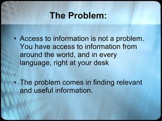 The Problem: Access to information is not a problem. You have access to information from around the world, and in every language, right at your desk .  The problem comes in finding relevant and useful information.  